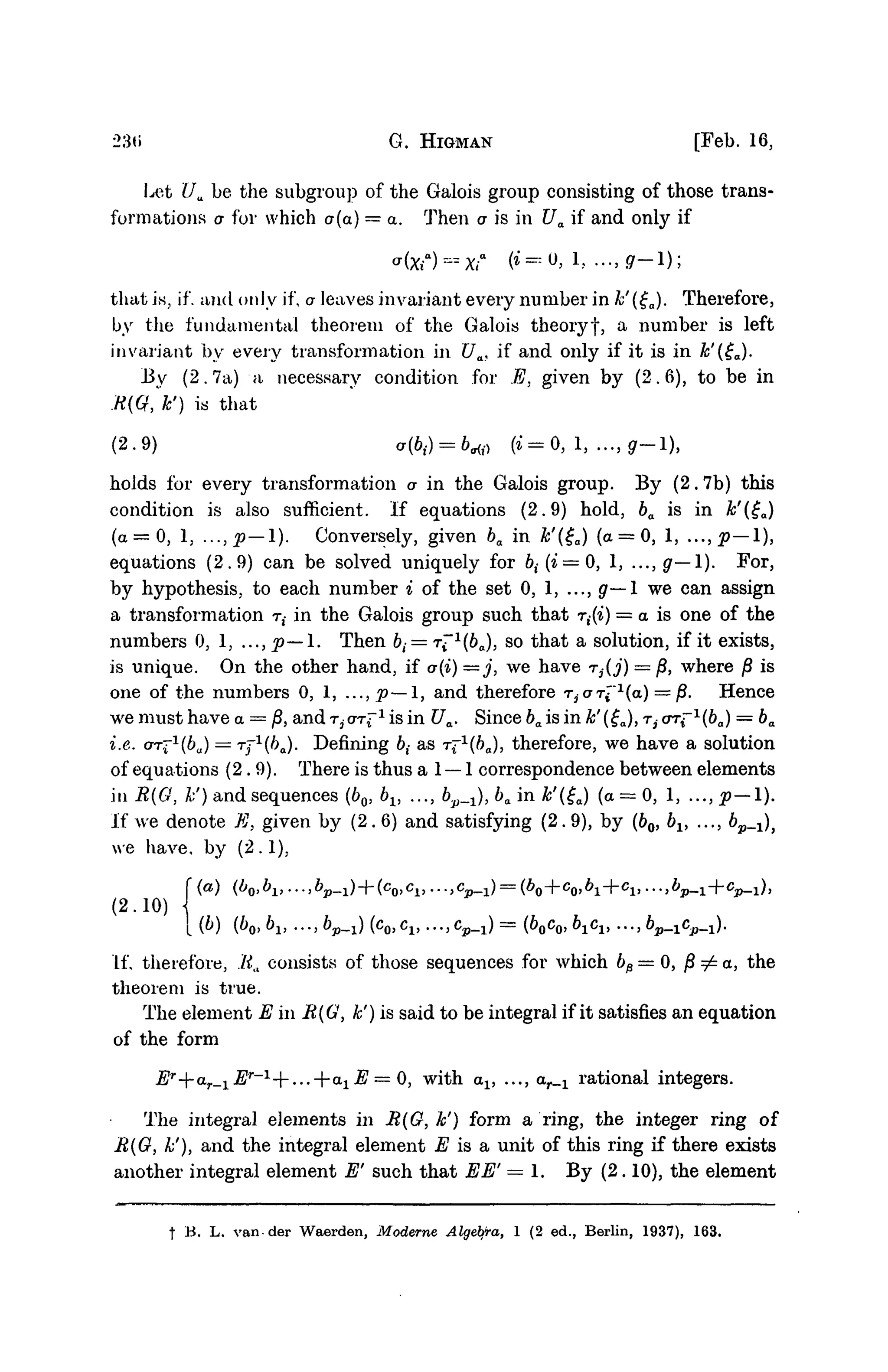23(i G. HIGMAN [Feb. 16,
Let Ua be the subgroup of the Galois group consisting of those trans-
formations a for which a(a) = a. Then a is in Ua if and only if
that is, if. and only if, a leaves invariant every number in k'(£a). Therefore,
by the fundamental theorem of the Galois theoryf, a number is left
invariant by every transformation in Ua, if and only if it is in k'(£a).
By (2.7a) a necessary condition for E, given by (2.6), to be in
R(Q, k') is that
(2.9) a(b{) = b«f> ( t = 0 , 1, ...,g-l),
holds for every transformation a in the Galois group. By (2. 7b) this
condition is also sufficient. If equations (2.9) hold, ba is in k'($a)
(a = 0, 1, ...,p—1). Conversely, given ba in k'(£a) (a = 0, 1, ...,#—1),
equations (2.9) can be solved uniquely for 6,(i = 0, 1, ...,g—l). For,
by hypothesis, to each number i of the set 0, 1, ..., g— 1 we can assign
a transformation ri in the Galois group such that r((i) = a is one of the
numbers 0, 1, ..., p— 1. Then &,- = rf 1
(6O), so that a solution, if it exists,
is unique. On the other hand, if a(i) —j, we have r^j) = j8, where jS is
one of the numbers 0, 1, ...,p~ 1, and therefore riarl"l
{a) = ^. Hence
we must have a = jS, and T,-OT^"1
is in Ua. Since ba is in k' (£a), ri ort~1
(6a) = ba
i.e. ar^1
(6u) = T ^ 1
^ ) . Defining 6,- as T ^ & J , therefore, we have a solution
of equations (2.9). There is thus a 1 — 1 correspondence between elements
in R{G, A:') and sequences (60, bv ..., b.p_^), ba in k'(£a) (a = 0, 1, ..., p— 1).
If we denote E, given by (2. 6) and satisfying (2. 9), by (60, bx, ..., bp_1)}
we have, by (2.1).
(2.10) 
{(b) (bOyb1} ...,bp_1)(co,c1,...,cp_1)==(boco,b1c1) ..^b^c^).
If, therefore, .'lia consists of those sequences for which bp=0, j8 ^ a, the
theorem is true.
The element E in R{G, k') is said to be integral if it satisfies an equation
of the form
Er
--ar_lEr
-1
--...--axE — <), with av ..., ar_x rational integers.
The integral elements in R(O, k') form a ring, the integer ring of
R(G, k'), and the integral element E is a unit of this ring if there exists
another integral element E' such that EE' = 1. By (2.10), the element
f B. L. vander Waerden, Moderne Algeiyra, 1 (2 ed., Berlin, 1937), 163.
 