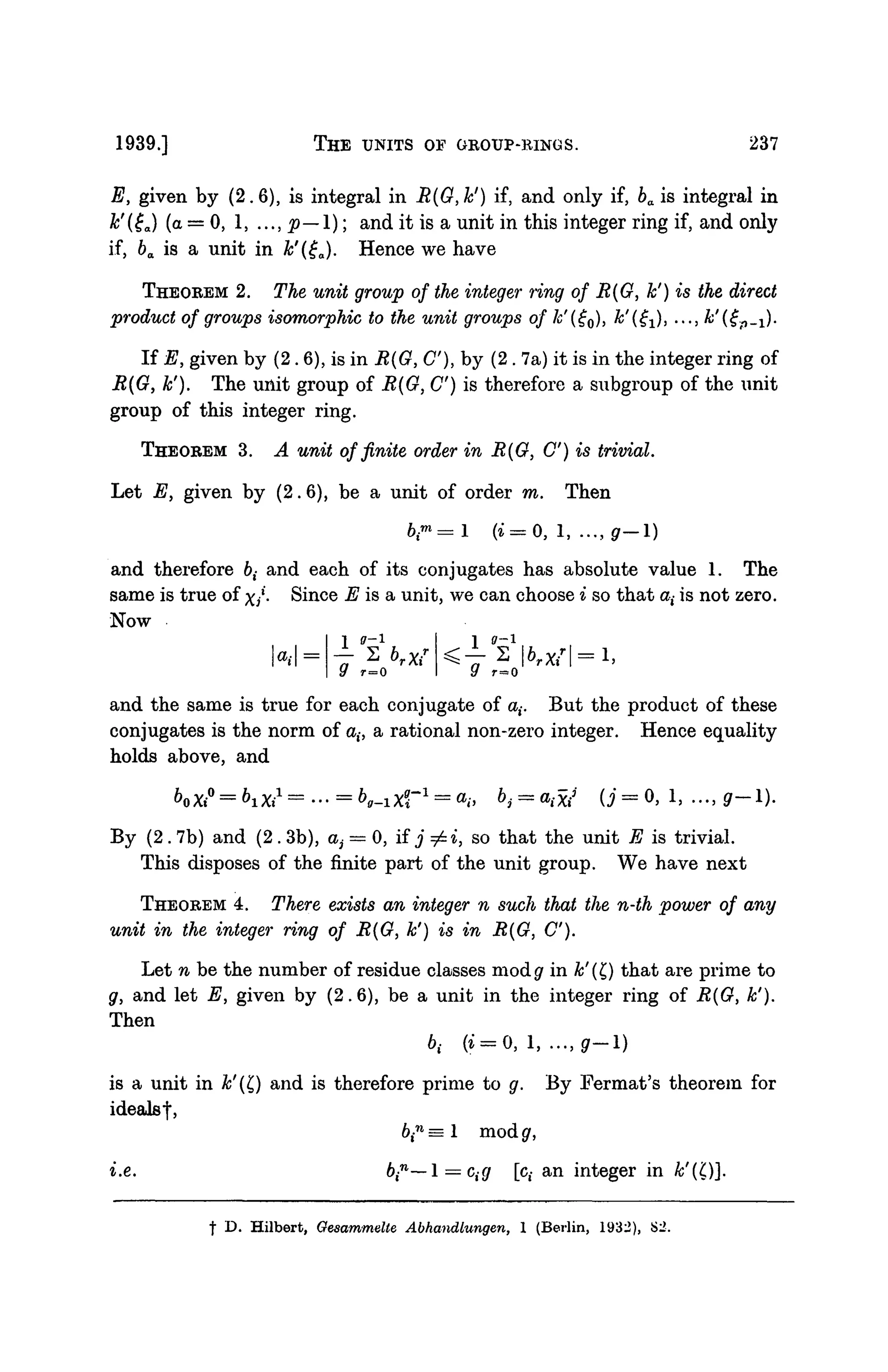 1939.] THE UNITS OF GROUP-RINGS. 237
E, given by (2.6), is integral in R(G,k') if, and only if, ba is integral in
k'(tja) (a = 0, 15 ..., p—1); and it is a unit in this integer ring if, and only
if, ba is a unit in k'(ga). Hence we have
THEOREM 2. The unit group of the integer ting of R(G, h') is the direct
product of groups isomorphic to the unit groups of k'(£Q), k'i^), ..., k'(€P-i)-
If E, given by (2. 6), is in R(G, C), by (2 . 7a) it is in the integer ring of
R{G, k'). The unit group of R(G, C) is therefore a subgroup of the unit
group of this integer ring.
THEOREM 3. A unit of finite order in R(G, C) is trivial.
Let E, given by (2.6), be a unit of order m. Then
and therefore 6,- and each of its conjugates has absolute value 1. The
same is true of x/- Since E is a unit, we can choose i so that a,- is not zero.
Now
at
1 ( 7 - 1
9 r=0
1 0-1
2 |
r=0
and the same is true for each conjugate of a,-. But the product of these
conjugates is the norm of a,-, a rational non-zero integer. Hence equality
holds above, and
By (2 . 7b) and (2 . 3b), ai — 0, if j =£i, so that the unit E is trivial.
This disposes of the finite part of the unit group. We have next
THEOREM 4. There exists an integer n such that the n-th power of any
unit in the integer ring of R(G, k') is in R(G, C).
Let n be the number of residue classes modg' in k'(Q that are prime to
g, and let E, given by (2.6), be a unit in the integer ring of R(G, k').
Then
6,- (t = 0, 1, ..., gr-1)
is a unit in &'(£) and is therefore prime to g. By Fermat's theorem for
ideals!,
6,n
= 1 mod g,
i.e. bi
n
—l = cig [c,- an integer in k'('C)].
t D. Hilbert, Gesammdte Abhandlungen, 1 (Berlin, 1932), S2.
 