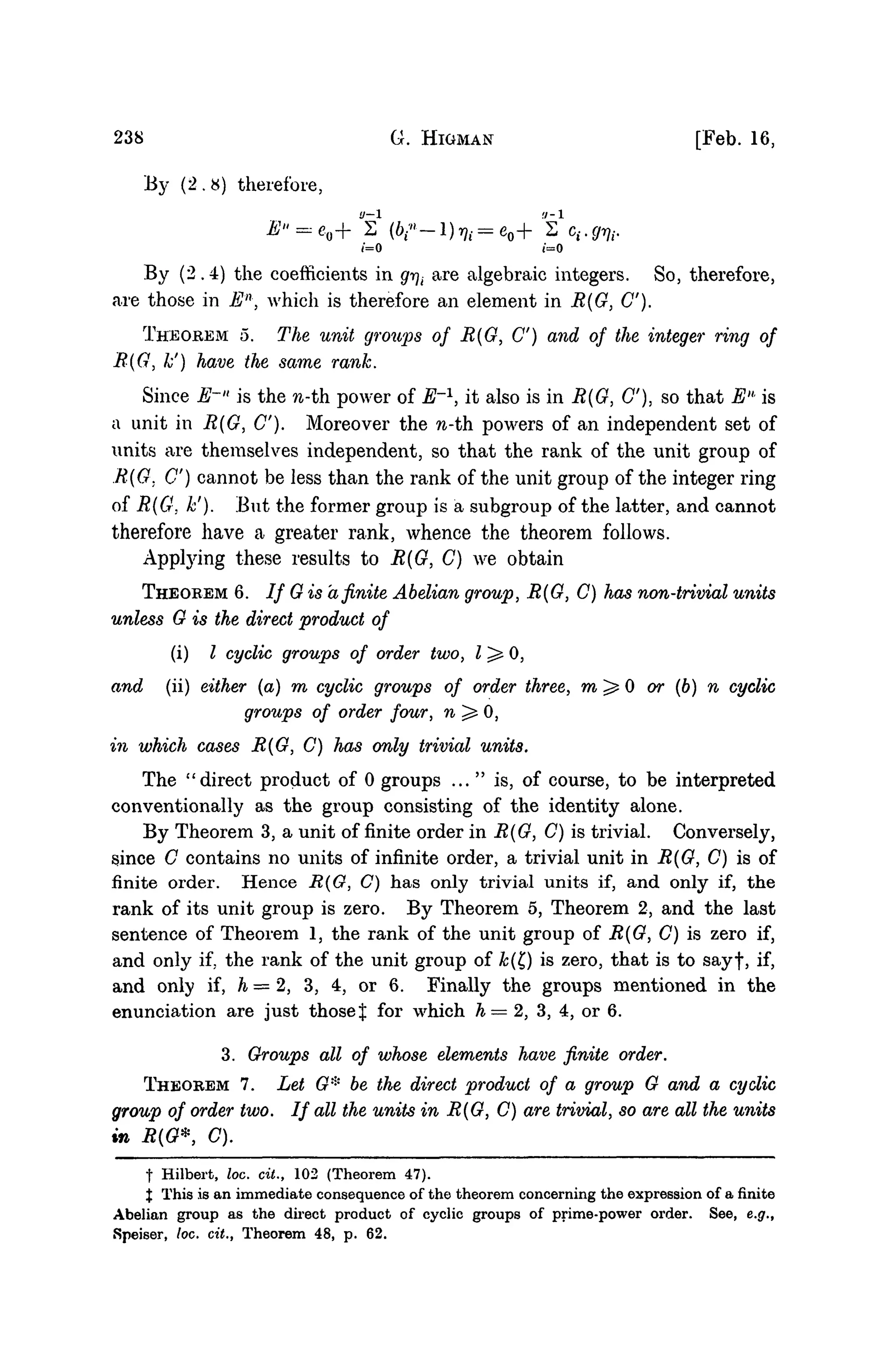 238 Q. HIGMAN [Feb. 16,
By (2.8) therefore,
E" = eo+ S1
(6/"-1) >?, = eo+ s' c,. gm.
(=0 (=0
By (2.4) the coefficients in gr]i are algebraic integers. So, therefore,
are those in En
, which is therefore an element in R(G, C).
THEOREM 5. The unit groups of R(G, C) and of the integer ring of
R(G, k') have the same rank.
Since E-" is the n-th power of E'1
, it also is in R{G, C), so that EH
is
a unit in R{G, C). Moreover the n-th. powers of an independent set of
units are themselves independent, so that the rank of the unit group of
R(G. C) cannot be less than the rank of the unit group of the integer ring
of R(G. k'). .But the former group is a subgroup of the latter, and cannot
therefore have a greater rank, whence the theorem follows.
Apptying these results to R(G, C) we obtain
THEOREM 6. / / G is afinite Abelian group, R(G, C) has non-trivial units
unless G is the direct product of
(i) I cyclic groups of order two, 1^0,
and (ii) either (a) m cyclic groups of order three, m ^ 0 or (b) n cyclic
groups of order four, n^O,
in which cases R{G, C) has only trivial units.
The "direct product of 0 groups ..." is, of course, to be interpreted
conventionally as the group consisting of the identity alone.
By Theorem 3, a unit of finite order in R(G, C) is trivial. Conversely,
since C contains no units of infinite order, a trivial unit in R(G, C) is of
finite order. Hence R(G, C) has only trivial units if, and only if, the
rank of its unit group is zero. By Theorem 5, Theorem 2, and the last
sentence of Theorem 1, the rank of the unit group of R{G, C) is zero if,
and only if, the rank of the unit group of k{t) is zero, that is to sayf, if,
and only if, h = 2, 3, 4, or 6. Finally the groups mentioned in the
enunciation are just those % for which h=2, 3, 4, or 6.
3. Groups all of whose elements have finite order.
THEOREM 7. Let G* be the direct product of a group G and a cyclic
group of order two. If all the units in R(G, C) are trivial, so are all the units
in R(G*, C).
t Hilbert, loc. cit., 102 (Theorem 47).
% This is an immediate consequence of the theorem concerning the expression of a finite
Abelian group as the direct product of cyclic groups of prime-power order. See, e.g.,
Speiser, loc. cit., Theorem 48, p. 62.
 