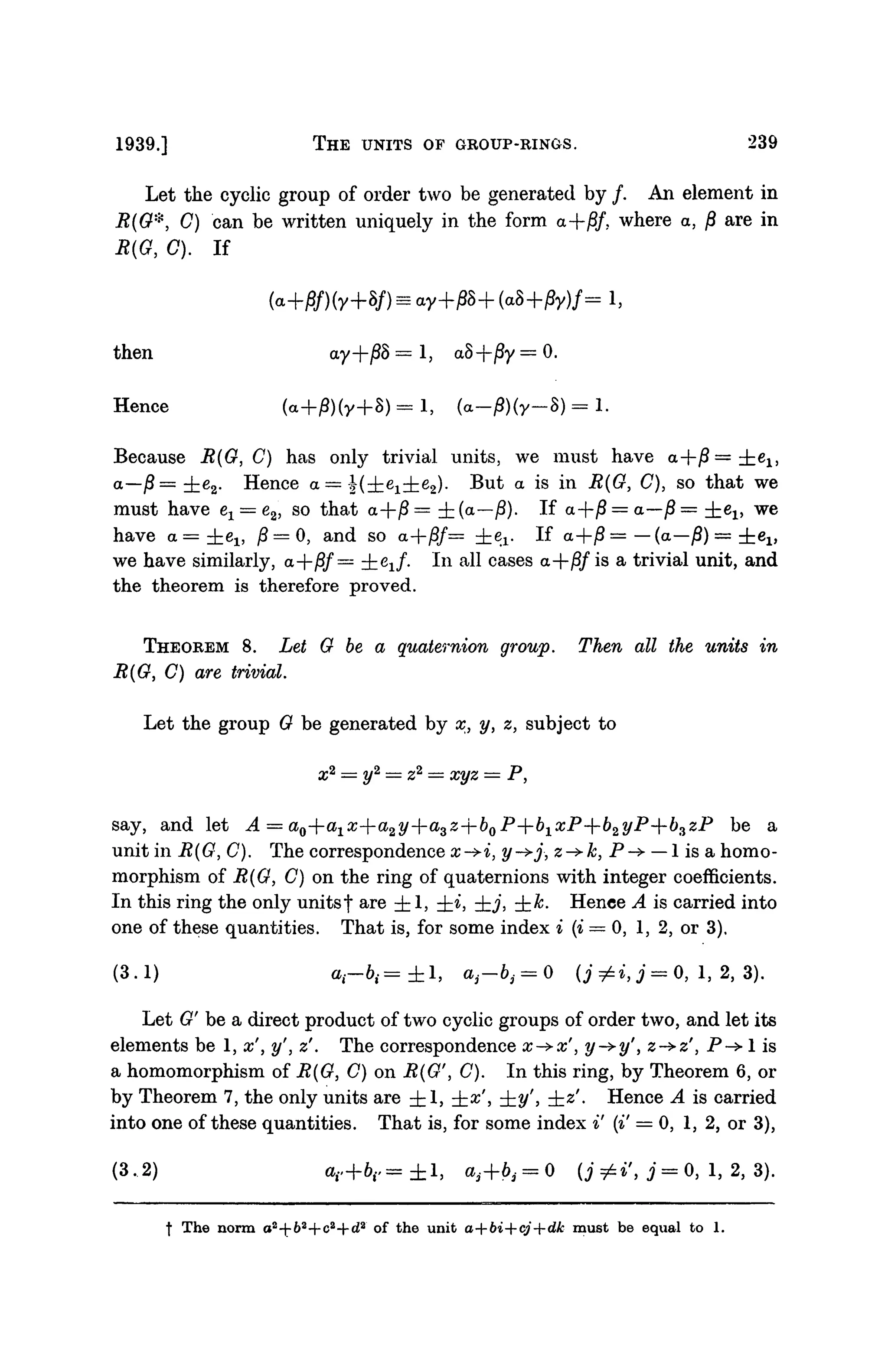 1939.] THE UNITS OF GROUP-RINGS. 239
Let the cyclic group of order two be generated by /. An element in
i?(#*, C) can be written uniquely in the form a-fj8/, where a, /? are in
R(G, 0). If
then ay+j8S = 1, a8+/Sy = 0.
Hence (a+iS)(y+S) = i, (a_0)(y_8) = l.
Because R(G, C) has only trivial units, we must have a-|-/3= i e ^
a—j8= ±e2. Hence a — (-±.ex±e2). But a is in ^(G^, C), so that we
must have e1 = e2, so that a+jS= ±(a—jS). If a-f-j8 = a—/? = ie1 } we
have a = ±el5 j8 = 0, and so a-fj8/= i ^ . If a+j8= — (a—j8) = ±ei»
we have similarly, a+/?/ = zh^i/- In all cases a+/3/is a trivial unit, and
the theorem is therefore proved.
THEOREM 8. Let G be a quaternion group. Then all the units in
R(G, C) are trivial.
Let the group G be generated by x, y, z, subject to
x2
= y2
= z2
= xyz = P,
say, and let A = ao--a1x--a2y--azz--bQP--bxxP--b2yP--b3zP be a
unit in B(G, C). The correspondence x->i, y->j, z->k, P-> —1 is a homo-
morphism of R(G, C) on the ring of quaternions with integer coefficients.
In this ring the only unitsf are ±1, ±i, -±,j, ±fe. Hence A is carried into
one of these quantities. That is, for some index i (i = 0, 1, 2, or 3).
(3.1) »,-&,= ±1, at-bt = 0 (j^i,j=O, 1, 2, 3).
Let G' be a direct product of two cyclic groups of order two, and let its
elements be 1, x', y', z''. The correspondence x->x', y->y', z->z', P-> 1 is
a homomorphism of R(G, C) on R(G', C). In this ring, by Theorem 6, or
by Theorem 7, the only units are ±1, ±x', ±2/', ±z''. Hence A is carried
into one of these quantities. That is, for some index i' (i' = 0, 1, 2, or 3),
(3.2) a H - 6 r = ± l , a3+6, = 0 (j=£i', j = 0, 1, 2, 3).
f The norm a2
-^b2
+c2
--d* of the unit a+bi+cj+dk must be equal to 1.
 