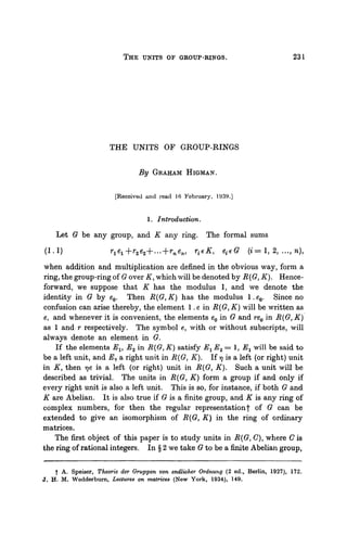 THE UNITS OF GROUP-RINGS. 231
THE UNITS OF GROUP-RINGS
By GRAHAM HIGMAN.
[Received and read .16 February, 1939.]
1. Introduction.
Let G be any group, and K any ring. The formal sums
(1.1) r1e1+r2e2+...+rnen, r^K, e{eG (* = 1, 2, ..., n),
when addition and multiplication are defined in the obvious way, form a
ring, the group-ring of G over K, which will be denoted by R (G, K). Hence-
forward, we suppose that K has the modulus 1, and we denote the
identity in G by e0. Then R(G,K) has the modulus l.e0. Since no
confusion can arise thereby, the element 1. e in R(G, K) will be written as
e, and whenever it is convenient, the elements e0 in G and re0 in R(G, K)
as 1 and r respectively. The symbol e, with or without subscripts, will
always denote an element in G.
If the elements Ex, E2 in R(G, K) satisfy JE1E2 = 1, Ex will be said to
be a left unit, and E9 a right unit in R(G, K). If 77 is a left (or right) unit
in K, then rje is a left (or right) unit in R(G, K). Such a unit will be
described as trivial. The units in R(G, K) form a group if and only if
every right unit is also a left unit. This is so, for instance, if both G and
K are Abelian. It is also true if G is a finite group, and K is any ring of
complex numbers, for then the regular representation| of G can be
extended to give an isomorphism of R(G, K) in the ring of ordinary
matrices.
The first object of this paper is to study units in R(G,C), where C is
the ring of rational integers. In § 2 we take G to be a finite Abelian group,
I A. Speiser, Theorie der Oruppen von endlicher Ordnung (2 ed., Berlin, 1927), 172,
J, H. M. Wedderburn, Lectures on matrices (New York, 1934), 149,
 