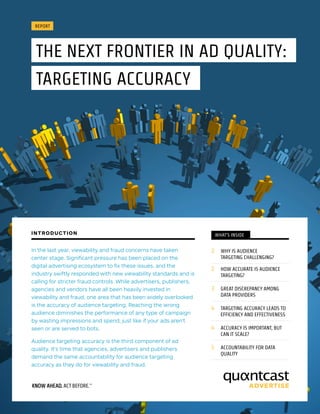 REPORT
THE NEXT FRONTIER IN AD QUALITY:
TARGETING ACCURACY
WHAT’S INSIDE
2	 WHY IS AUDIENCE 		 	
	 TARGETING CHALLENGING?
2	 HOW ACCURATE IS AUDIENCE 		
	TARGETING?
3	 GREAT DISCREPANCY AMONG 		
	 DATA PROVIDERS
4	 TARGETING ACCURACY LEADS TO 	
	 EFFICIENCY AND EFFECTIVENESS
4	 ACCURACY IS IMPORTANT, BUT 		
	 CAN IT SCALE?
5	 ACCOUNTABILITY FOR DATA 		
	QUALITY
In the last year, viewability and fraud concerns have taken
center stage. Significant pressure has been placed on the
digital advertising ecosystem to fix these issues, and the
industry swiftly responded with new viewability standards and is
calling for stricter fraud controls. While advertisers, publishers,
agencies and vendors have all been heavily invested in
viewability and fraud, one area that has been widely overlooked
is the accuracy of audience targeting. Reaching the wrong
audience diminishes the performance of any type of campaign
by wasting impressions and spend, just like if your ads aren’t
seen or are served to bots.
Audience targeting accuracy is the third component of ad
quality. It’s time that agencies, advertisers and publishers
demand the same accountability for audience targeting
accuracy as they do for viewability and fraud.
INTRODUCTION
 