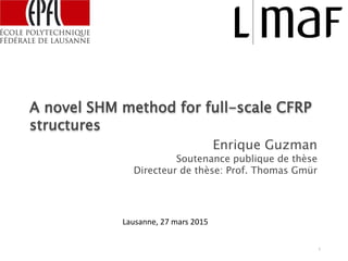 A novel SHM method for full-scale CFRP
structures
Enrique Guzman
Soutenance publique de thèse
Directeur de thèse: Prof. Thomas Gmür
1
Lausanne, 27 mars 2015
 