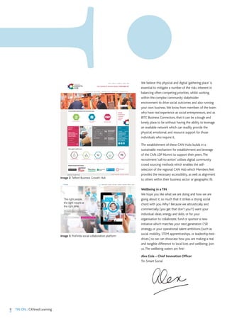 We believe this physical and digital ‘gathering place’ is
essential to mitigate a number of the risks inherent in
balancing often competing priorities, whilst working
within the complex community stakeholder
environment to drive social outcomes and also running
your own business.We know from members of the team
who have real experience as social entrepreneurs, and as
BITC Business Connectors, that it can be a tough and
lonely place to be without having the ability to leverage
an available network which can readily provide the
physical, emotional, and resource support for those
individuals who require it.
The establishment of these CAN Hubs builds in a
sustainable mechanism for establishment and leverage
of the CAN LDP Alumni to support their peers.The
recruitment ‘call-to-action’ utilises digital community
crowd sourcing methods which enables the self-
selection of the regional CAN Hub which Members feel
provides the necessary accessibility, as well as alignment
to others within their business sector or geographic fit.
Wellbeing in a TIN
We hope you like what we are doing and how we are
going about it, so much that it strikes a strong social
chord with you.Why? Because we altruistically and
commercially (you get that don’t you?!) want your
individual ideas, energy and skills, or for your
organisation to collaborate, fund or sponsor a new
initiative which matches your next generation CSR
strategy or your operational talent ambitions (such as
social mobility, STEM apprenticeships, or leadership test-
drives.) so we can showcase how you are making a real
and tangible difference to local lives and wellbeing. Join
us.The wellbeing waters are fine!
Alex Cole – Chief Innovation Officer
Tin Smart Social
8 TIN ON... CANned Learning
Image 3. ProFinda social collaboration platform
Image 2. Telford Business Growth Hub
 