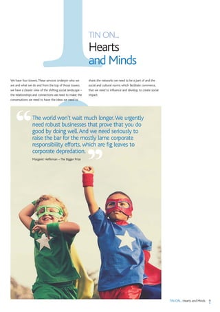 9TIN ON... Hearts and Minds
TIN ON...
Hearts
and Minds
We have four towers.These services underpin who we
are and what we do and from the top of those towers
we have a clearer view of the shifting social landscape –
the relationships and connections we need to make; the
conversations we need to have; the ideas we need to
share; the networks we need to be a part of and the
social and cultural norms which facilitate commerce,
that we need to influence and develop, to create social
impact.
The world won't wait much longer.We urgently
need robust businesses that prove that you do
good by doing well.And we need seriously to
raise the bar for the mostly lame corporate
responsibility efforts, which are fig leaves to
corporate depredation.
Margaret Heffernan – The Bigger Prize
“
”
 