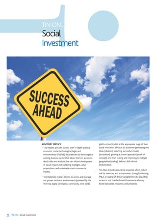 TIN ON...
Social
Investment
10 TIN ON... Social Investment
ADVISORY SERVICE
• TAS Reports provides Clients with in-depth political,
economic, social, technological, legal, and
environmental (PESTLE) data relevant to their target or
existing business sector that allows them to access in-
depth data and analysis that can inform development
of social impact and wellbeing strategies, value
propositions, and sustainable socio-commercial
models.
• TAS Digisheds enables Clients to access and leverage
our proven incubator environments (powered by the
ProFinda digital [enterprise, community, time-bank]
platform) and toolkit at the appropriate stage of their
social innovation lifecycle to accelerate generating new
ideas (ideation), selecting successful models
(incubation), growing a proven approach (proof-of-
concept), and then testing and improving in multiple
geographies (scaling), before a full roll-out
(industrialise).
• TAS S&G provides assurance resources which reduce
risk for investors, and entrepreneurs during fundraising,
M&A, or scaling of delivery programmes by providing
access to our Standards and Governance Advisory
Board specialists, resources, and processes.
 