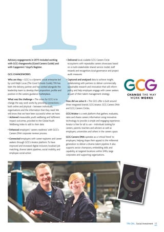 11TIN ON... Social Investment
Advisory engagements in 2015 included working
with GCG changeworks (Good Careers Guide) and
with Capgemini / Lloyd’s Register.
GCG CHANGEWORKS
Who are they – GCG is a dynamic social enterprise led
by Lord Ralph Lucas (The Good Schools Guide).TIN has
been the delivery partner and has worked alongside the
leadership team to develop their proposition, profile and
position in the careers guidance marketplace.
What was the challenge – The vision for GCG is to
change the way work works by providing connections –
both online and physical – between individuals,
organisations and the information that they need.We
will know that we have been successful when we have:
• Achieved measurable youth wellbeing and fulfilment
impact outcomes, provided to the Global Youth
Wellbeing Index to add to their data
• Enhanced employers' ‘careers readiness’ with GCG's
Careers DNA corporate reviews process.
• Connected employers with career explorers and career
seekers through GCG's Aviator platform.To have
improved and increased digital inclusion, localised job
matching, diverse talent pipelines, social mobility and
employee social action
• Delivered local, scalable GCG Careers Circle
ecosystems with repeatable careers showcases based
on a multi-stakeholder shared service model, staff
rewards and recognition; local governance and project
audit measures
• Captured and analysed data to achieve insight,
collaborating with partners to deliver commercially
sustainable research and innovation that will inform
policy and help employers engage with career seekers
as part of their talent management strategy
How did we solve it – The GCG offer is built around
three integrated brands: GCG Aviator, GCG Careers DNA
and GCG Careers Circles.
GCG Aviator is a web platform that gathers, evaluates,
rates and shares careers information using innovative
technology to provide a simple and engaging experience.
Aviator is free for all to use – individuals looking for
careers, parents, teachers and advisers as well as
employers, universities and others in the careers space.
GCG Careers DNA operates as a ‘critical friend’ to
employers, helping shape their appeal to the millennial
generation to deliver a diverse talent pipeline. It also
supports sector champions, embedding skills and
capability at targeted locations within SMEs, large
corporates and supporting organisations.
CHANGE THE WAY
WORK WORKS
 