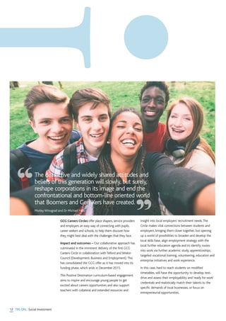 12 TIN ON... Social Investment
GCG Careers Circles offer place shapers, service providers
and employers an easy way of connecting with pupils,
career seekers and schools, to help them discover how
they might best deal with the challenges that they face.
Impact and outcomes – Our collaborative approach has
culminated in the imminent delivery of the first GCG
Careers Circle in collaboration with Telford and Wrekin
Council (Development, Business and Employment).This
has consolidated the GCG offer as it has moved into its
funding phase, which ends in December 2015.
This Positive Destination curriculum-based engagement
aims to inspire and encourage young people to get
excited about careers opportunities and also support
teachers with collateral and extended resources and
insight into local employers’ recruitment needs.The
Circle makes vital connections between students and
employers, bringing them closer together, but opening
up a world of possibilities to broaden and develop the
local skills base, align employment strategy with the
local further education agenda and to identify routes
into work via further academic study, apprenticeships,
targeted vocational training, volunteering, education and
enterprise initiatives and work experience.
In this case, hard to reach students on modified
timetables, will have the opportunity to develop, test-
drive and assess their employability and ‘ready for work’
credentials and realistically match their talents to the
specific demands of local businesses, or focus on
entrepreneurial opportunities.
The distinctive and widely shared attitudes and
beliefs of this generation will slowly, but surely,
reshape corporations in its image and end the
confrontational and bottom-line oriented world
that Boomers and Gen Xers have created.
Morley Winograd and Dr Michael Hais
“
”
 