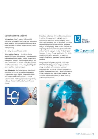 13TIN ON... Social Investment
LLOYD’S REGISTER AND CAPGEMINI
Who are they – Lloyd’s Register (LR) is a global
engineering, technical and business services organisation
wholly owned by the Lloyd’s Register Foundation, a UK
charity dedicated to research and education in science
and engineering.
Connecting science, safety and society.
What was the challenge – To underpin Lloyd’s
Register’s (LR) vision to be known as a leading supporter
of engineering-related research, training and education,
making a real difference in improving the safety of the
critical infrastructure for modern society, they promote
scientific excellence and act as a catalyst working with
others to achieve maximum impact.
How did we solve it – Through a series of workshops
throughout 2015-2016,TIN has been working with
Capgemini and Lloyd’s Register to help define a well-
articulated shared business vision for LR’s future
customer-centric mobile applications and help identify
and shape the team to deliver the ‘future of mobile’
strategy.
Impact and outcomes – In this collaboration, our social
imprint on the engagement is helping to fuse the
application of new science and technology to future-
proof clients’ businesses, with the activities of the Lloyd’s
Register Foundation.With their mission to protect the
safety of life and property, and to advance transport and
engineering education and research, the Foundation has
an important role to play in meeting the challenges of
today and the future.Through grant making they aim to
connect science, safety and society by supporting
research of the highest quality and promoting skills and
education.
Using our Triple Win (WIN3) approach, based on the
IMAGINE methodology, we are acting as facilitative
change consultants to improve cross-functional
collaboration and generate an innovative ideas pipeline –
enabling disparate groups to gain a better understanding
of their colleagues’ work practices and challenges from
across the wider business context, to deliver joined-up,
customer-critical solutions.
 