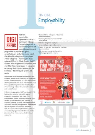 TIN ON... Employability
TIN ON...
Employability
DIGISHEDS
Launched in
September 2014 as a
Community Interest
Company, Digisheds is
a tailored employer-led
core skills development
programme to provide thoughtful,
empathetic care and uncover and match
the skills of the long-term unemployed,
across categories – including the Black,
Asian and Minority Ethnic Groups (BAME);
women;Work Programme Completers; the
over 50s, those not engaged in education
or training (NEETS); care leavers and the
homeless – to employers’ specific job
needs.
Digisheds was initially developed in collaboration with
Capgemini, Business in the Community, the Department
for Work and Pensions, Brixton Job Centre and a number
of other partners.We have valued, and continue to value
their support, their experience, their interaction, their
shared knowledge and also their passion for wanting to
make a real difference.
In Brixton, young people and NEETS, particularly BAME,
lacked a voice, aspiration, role models, targeted
engagement, knowledge of what makes them
employable and knowing about opportunities, so there
was, and still is, a clear need to help, to explore, to
support, to challenge, to change, to be there for people
and connect them with the organisations and employers
who can help them reach a positive destination.
With the support of Brixton Job Centre Plus, where we
are based, each programme ran for 13 weeks; 4 in the
Jobcentre with an intensive personalised curriculum
designed to:
• Build confidence and support and promote
emotional wellbeing
• Demystify the steps required to enter the
world of work
• Introduce delegates to employers
• Uncover skills, strengths and ambitions
• Prepare the long-term unemployed for interviews
and presentations
• Get them back into the world of work or
facilitating progress into enterprise
15
 