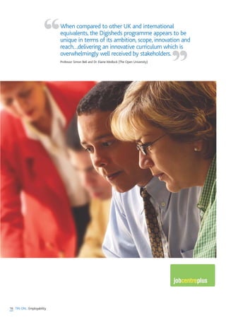 16 TIN ON... Employability
When compared to other UK and international
equivalents, the Digisheds programme appears to be
unique in terms of its ambition, scope, innovation and
reach…delivering an innovative curriculum which is
overwhelmingly well received by stakeholders.
Professor Simon Bell and Dr. Elaine Wedlock (The Open University)
“
”
 