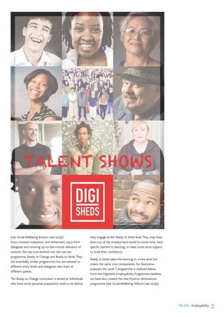 17TIN ON... Employability
(see Social Wellbeing Brixton case study).
From constant evaluation and refinement, input from
delegates and ensuring up-to-the-minute relevance of
content, this has now evolved into the two tier
programme, Ready to Change and Ready to Work.They
are essentially similar programmes but are tailored to
different entry levels and delegates who learn at
different speeds.
The Ready to Change curriculum is aimed at individuals
who have some personal preparation work to do before
they engage at the Ready to Work level.They may have
been out of the employment world for some time, have
specific barriers to learning, or need some extra support
to build their confidence.
Ready to Work takes the learning to a new level but
covers the same core components. For illustrative
purposes the Level 1 programme is outlined below.
From the Digisheds Employability Programme baseline,
we have also created the new Positive Destinations
programme (see Social Wellbeing Telford Case study).
 