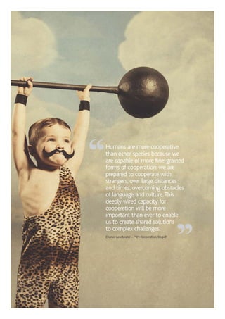 Humans are more cooperative
than other species because we
are capable of more fine-grained
forms of cooperation: we are
prepared to cooperate with
strangers, over large distances
and times, overcoming obstacles
of language and culture.This
deeply wired capacity for
cooperation will be more
important than ever to enable
us to create shared solutions
to complex challenges.
Charles Leadbeater – “It’s Cooperation, Stupid”
“
”
 