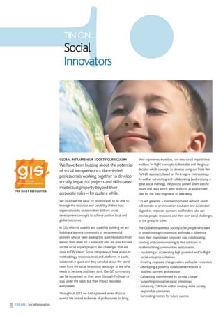 20 TIN ON... Social Innovators
GLOBAL INTRAPRENEUR SOCIETY CURRICULUM
We have been buzzing about the potential
of social intrapreneurs – like-minded
professionals working together to develop
socially impactful projects and skills-based
intellectual property beyond their
corporate roles – for quite a while.
We could see the value for professionals to be able to
leverage the resources and capability of their host
organisations to underpin their brilliant social
development concepts, to achieve positive local and
global outcomes.
In GIS, which is steadily and stealthily building we are
building a learning community of intrapreneurial
pioneers who’ve been leading this quiet revolution from
behind their desks for a while and who are now focused
on the social impact projects and challenges that are
close to TIN’s heart. Social intrapreneurs have access to
methodology, resources, tools and platforms in a safe,
collaborative space and they can chat about the latest
news from the social innovation landscape to see what
needs to be done.And then, do it. Our GIS community
can be recognised for their work (through Profinda) or
stay under the radar, but their impact resonates
everywhere.
Throughout 2015 we had a planned series of social
events.We invited audiences of professionals to bring
their experience, expertise, two new social impact ideas
and two ‘in-flight’ concepts to the table and the group
decided which concepts to develop using our Triple Win
(WIN3) approach, based on the Imagine methodology.
As well as networking and collaborating (and enjoying a
great social evening), the process pinned down specific
issues and tasks which were produced as a prioritised
plan for the 'idea originator' to take away.
GIS will generate a membership based network which
will operate as an innovation incubator and accelerator
aligned to corporate sponsors and funders who can
provide people, resources and their own social challenges
to the group to solve.
The Global Intrapreneur Society is for people who want
to smash through convention and make a difference
from their mainstream corporate role, collaborating,
creating and communicating to find solutions to
problems facing communities and societies.
• Incubating or accelerating high potential and ‘in-flight’
social enterprise initiatives
• Creating corporate changemakers and social innovators
• Developing a powerful collaborative network of
business partners and sponsors
• Galvanising commitment to societal change
• Supporting innovative social enterprises
• Enhancing CSR from within, creating more socially
responsible companies
• Generating metrics for future success
TIN ON...
Social
Innovators
THE QUIET REVOLUTION
 