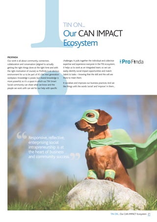 TIN ON...
Our CAN IMPACT
Ecosystem
21TIN ON... Our CAN IMPACT Ecosystem
PROFINDA
Our work is all about community, connection,
collaboration and conversation (aligned to actually
getting the right things done at the right time and with
the right motivation of course), so Profinda is an obvious
environment for us to be part of. It’s the next generation
workplace. Knowledge is power, but shared knowledge is
more powerful, so it’s a space in which our TIN Smart
Social community can share what we know and the
people we work with can ask for our help with specific
challenges. It pulls together the individual and collective
expertise and experience everyone in the TIN ecosystem,
it helps us to work as an integrated team, so we can
easily identify social impact opportunities and match
talent to tasks – knowing that the skill and the will are
there to meet them.
It socialises and improves our business practices.And we
like things with the words ‘social’ and ‘improve’ in them...
Responsive, reflective,
enterprising social
intrapreneurship is at
the heart of business
and community success.“
”
 