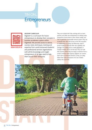 22 TIN ON... Entrepreneurs
DIGISTART CURRICULUM
Digistart is a curriculum for future
entrepreneurs to develop their concepts in
business accelerator spaces within
Digisheds.We provide access to advice,
courses, tools, techniques, training and
expertise from world-renowned academic
and professional services organisations
with all the knowledge and insight
entrepreneurs of all ages need to help
them launch their enterprise.
They can incubate their idea, working with our team,
partners, and other new entrepreneurs to develop value
propositions, launch them in their chosen market, and
start to generate a sustainable revenue stream.They can
accelerate their idea with access to the TIN ecosystem
of collaborators to quickly and effectively create a
proven model to showcase their new capability and
package it for scaling across a wider geography or
multiple markets.And to do that fast.They can scale
their business.When they are ready to transition from a
small to medium-sized capacity, Digistart can connect
them with our Enterprise Partners so they can safely
deliver their value propositions into new markets
without the usual risks.
TIN ON...
Entrepreneurs
DREAM. DEVELOP. DO.
 
