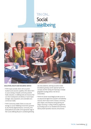 23TIN ON... Social Wellbeing
EDUCATION, HEALTH AND WELLBEING SERVICE
• TEHW Impact provides clients with our proven
localized social outcomes capability which allows them
to access existing or bespoke community powered
health, education, or wellbeing tools and resources that
can inform development and delivery of social impact
strategies, value propositions, and sustainable socio-
commercial models.
• TEHW Community enables Clients to access and
leverage our proven Wellbeing environments (powered
by the ProFinda digital [enterprise, community, time-
bank] platform) and toolkit at the appropriate stage of
their social wellbeing lifecycle to accelerate generating
new ideas (ideation), selecting successful models
(incubation), growing a proven approach (proof-of-
concept), and then testing and improving in multiple
geographies (scaling), before a full roll-out
(industrialise).
• TEHW SSV (Smart Social Village) provides access to
our physical and digital SSV ecosystem and leadership
resources which reduce risk for investors, community
place-shapers, and enterprises during planning and
design, resourcing, or scaling of delivery programmes
by providing access to our Standards and Governance
Advisory Board specialists, resources, and processes.
TIN ON...
Social
Wellbeing
 
