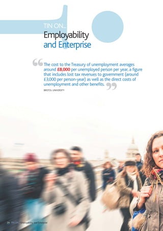 24 TIN ON... Employability and Enterprise
The cost to the Treasury of unemployment averages
around £8,000 per unemployed person per year, a figure
that includes lost tax revenues to government (around
£3,000 per person-year) as well as the direct costs of
unemployment and other benefits.
BRISTOL UNIVERSITY
“
”
TIN ON...
Employability
and Enterprise
 