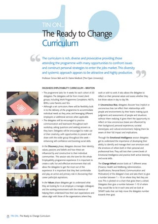 26 TIN ON...The Ready to Change Curriculum
• The programme lasts for 4 weeks for each cohort of 20
delegates.The delegates will be from mixed client
groups, including;Work Programme Completers, NEETs,
BMEs, Lone Parents, and 50+
• Although a set curriculum, there will be flexibility built
in to the delivery of the programme to accommodate
individual needs as they arise, and leveraging different
employers or additional services when applicable.
• The delegates will be encouraged to practice
communication and teamwork throughout each
workshop, asking questions and seeking answers as
they learn. Delegates will be encouraged to make use
of their creativity, with opportunities to present and
share with the wider group throughout the week –
enhancing self-confidence and boosting social skills.
In the Discovery phase, delegates discover their identity,
values, passions and beliefs and how these are
influenced by and constructive to their individual
communities. This session sets the tone for the whole
Employability programme experience. It is important to
create a safe, fun and effective environment that will
allow the delegates to get the most out of the
experience. It is important that they feel comfortable
and play an active and primary role in discovering their
career paths/job aspirations.
In the Values phase delegates get to understand what
they are looking for in an employer, a manager, colleagues
and the working environment with the intention of
helping them understand how their own expectations and
values align with those of the organisations where they
work or wish to work. It also allows the delegates to
reflect on their personal values and assess whether they
live those values in day to day life.
In Unconscious Bias, delegates discover how implicit or
unconscious bias can affect their relationships with
people and environments by their brains making quick
judgments and assessments of people and situations
without them realizing. It gives them the opportunity to
reflect on how unconscious biases are influenced by
their background, personal experiences, societal
stereotypes, and cultural environment, helping them be
aware of their full impact and implications.
Through the Emotional Intelligence session delegates
get to understand the importance of developing their
ability to identify and manage their own emotions and
the emotions of others both in their personal and
professional lives.They will test their current levels of
Emotional Intelligence and practice both active listening
and social skills.
The Change Wheel session looks at 7 different areas
(Finance, Health and Wellbeing,Administration,
Qualifications, Personal Brand, Communication and
Motivation) of the delegate’s lives and asks them to give
a number between 1 – 10 on where they feel they are
now.This is plotted on a chart that gives them a wheel.
Delegates then give a number between 1-10 of where
they would like to be in each area and we look at
SMART tasks that can help move the delegates number
towards their goal.
The curriculum is rich, diverse and provocative providing those
attending the programme with many opportunities to confront issues
and construct personal strategies to enter the jobs market.This diversity
and systemic approach appears to be attractive and highly productive.
Professor Simon Bell and Dr. Elaine Wedlock (The Open University)
“ ”
TIN ON...
The Ready to Change
Curriculum
DIGISHEDS EMPLOYABILITY CURRICULUM – BRIXTON
 