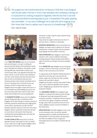 27TIN ON...The Ready to Change Curriculum
In our TRIPLE WIN (WIN3) session we use innovative
tools and techniques to ‘un-pack’ an individual’s
perceived and ‘real’ blockers. Perceived blockers include
lack of self-belief and confidence,‘real’ blockers include
learning difficulties, mental health conditions, poor
communication skills or job application techniques.The
session will aim to set the scene for each individual to
own their current situation and know that their future
does not have to be dictated by their past. Each
individual will share what they feel comfortable with to
the rest of the group and a community of trust and
familiarity will start to shape within the cohort.
Delegates will be encouraged to depict their future in a
rich and detailed way before labelling the picture with
the actions they would need to take to make it their
reality and the blockers that may be stopping them.
The ROADMAP TO WORK session starts the delegate’s
personal development plans or Roadmap to Work.
Delegates will be taken through an innovative exercise to
build their professional development plans aligning their
current talents, characteristics and skills with their
identified career/live vacancies.At the end of this session
delegates will have a good idea of what they will need
to do, and when, to be ready for their dream job –
including what jobs/training/education will create the
stepping stones along the way.
CV AND COVER LETTER sessions focus on the job
application process. Ensuring all CVs and cover letters
are up to date and of a high standard. Delegates will be
encouraged to think about how they ‘package’
themselves on paper using the outputs captured during
the previous sessions.
They will also be taught to think about how their CV
and Cover letter is a reflection of themselves.
INTERVIEW PREPARATION is led by the facilitator and
delegates can explore ways to prepare for an interview
including dress, company research, interview etiquette,
body language and other pitfalls of interviews.
MOCK INTERVIEWS allow delegates to attend ‘mock
interviews’ with a variety of different interviewers,
including employers.They go through several different
styles of interviews and are given constructive feedback
after each.
At the SHOWCASE stage, delegates are put into groups
and given a choice of social issues to solve that may be
relevant in their community at the moment.
As a group they use the Triple Win (WIN3) technique to
assess the issue as they see it now and what the
solution maybe, form that that then offer a possible
business that could offer a solution.
Delegates are also given a business plan model to follow
that is used to assess the feasibility of their business
model. Delegate groups will present their solution to
prospective Employer.
The ASSESSMENT CENTRE level is designed to get
delegates to understand the selection process through
an assessment centre day, testing skills that aren't
necessarily accessible in a traditional interview.Assessors
score their actions against competency frameworks
through various tasks and activities.At the end of the
session, delegates are given constructive feedback on
their performance.
APPLICATION DAY will enable delegates to have a one-
to-one conversation with a recruitment specialist
exploring prospects of suitable work placements and
reviewing their CV and Cover letter/s. Job descriptions
and offers are available for them to apply and
technological devices are provided to facilitate their job
searching.
The programme was transformational for me because I think that it was designed
with the job seeker mind-set in mind. I have attended a few workshops, trainings on
CV production but nothing compared to Digisheds. I like the fact that it was well
structured and fitted my learning styles (visual + kinaesthetic).The public speaking
was memorable – in my case it challenged me to deal with some ongoing issues
that I know that I have to address now. It was sort of a breakthrough.
Kalifa – Digisheds delegate
“
”
 