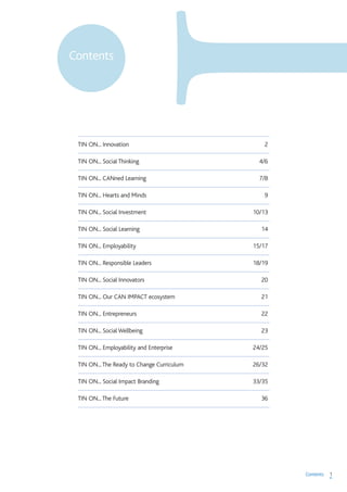 1Contents
TIN ON... Innovation 2
TIN ON... Social Thinking 4/6
TIN ON... CANned Learning 7/8
TIN ON... Hearts and Minds 9
TIN ON... Social Investment 10/13
TIN ON... Social Learning 14
TIN ON... Employability 15/17
TIN ON... Responsible Leaders 18/19
TIN ON... Social Innovators 20
TIN ON... Our CAN IMPACT ecosystem 21
TIN ON... Entrepreneurs 22
TIN ON... Social Wellbeing 23
TIN ON... Employability and Enterprise 24/25
TIN ON...The Ready to Change Curriculum 26/32
TIN ON... Social Impact Branding 33/35
TIN ON...The Future 36
Contents
 