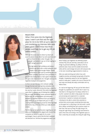 28 TIN ON...The Ready to Change Curriculum
PAULA’S STORY
When I first came into the Digisheds
space, I wasn't sure that was the right
place for me to be.With an up to date CV
and considering my interview skills were
pretty good, I didn't know how those
people could help me to get any HR job
within London.
Although this sector was not where my dream job
would be placed, it was where my work experience and
skill set fitted. Or that is what I thought. Fair
enough. I just wanted to go out of that ‘signing on
stuff’ and get a job ASAP.
My high levels of self-confidence and esteem
started to go down after a while looking for work.
Maybe I wasn't good enough. Maybe I should
come back to Spain and try something else over
there, where I probably would have more possibilities to
get back into employment as I had a great network. But
let’s give a last chance to the UK, I thought. Let’s try this
Digisheds employers-led programme.
So this is me last February, a bit confused, walking
through the door and meeting those jobseekers who
would be my companions during three days a week for
the next four weeks.What did I find within the Digisheds
space then? A different way of thinking that creates a
win-win result.The delivery trainer presented herself on
the first day. Her professionalism and enthusiasm
elevated my Digisheds experience from just being in a
place where you can be helped with your CV and
covering letter to an inspiring social hub where big hopes
and dreams may come true.Where you really become
smarter.
The first day we had some discussion regarding our own
values and its relevance to be aligned with those of the
companies we wanted to apply for.As a social
psychologist, I have to admit that this both impressed
and attracted me. I felt like this programme wasn’t just
about finding a job. Digisheds was definitely people-
oriented.They did care.And they cared about a lot of
things: my personal wellbeing, my ability to find my
preferred career choice and the suitable environment
where all this could emerge.And same with everyone else
in the room. Something magical started to involve us.
After one week enriching each other's lives with
insightful activities and already having loads of food for
thought, I impatiently waited for the next Digisheds
session to take place. I needed a bit more of direction for
next steps and already felt really comfortable with my
fellows there.
As I said at the beginning, HR was just the field where I
thought my capabilities set would fit. But it wasn't my
real dream or the big picture I've always wished for in
my life. I wanted to be able to help people more than
just processing some paperwork in a corporate
environment. I wanted to motivate and empower
individuals to be able to unlock their potential, to
achieve that common goal, something that looks easy
on the paper but is a big thing in the real world. I would
like to deliver something that had a positive impact on
their lives.That was my thing.The right thing to do.
Doing the ‘right thing’ was something I had listened to
quite a few times since being in the Digisheds space, as
that is what they are actually into: doing the right thing.
 