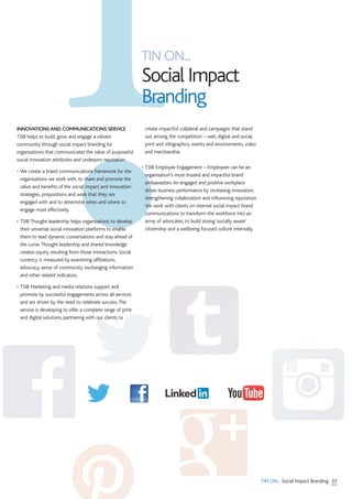 TIN ON...
Social Impact
Branding
33TIN ON... Social Impact Branding
INNOVATIONS AND COMMUNICATIONS SERVICE
TSIB helps to build, grow and engage a vibrant
community through social impact branding for
organisations that communicates the value of purposeful
social innovation attributes and underpins reputation.
• We create a brand communications framework for the
organisations we work with, to share and promote the
value and benefits of the social impact and innovation
strategies, propositions and work that they are
engaged with and to determine when and where to
engage most effectively.
• TSIB Thought leadership helps organisations to develop
their universal social innovation platforms to enable
them to lead dynamic conversations and stay ahead of
the curve.Thought leadership and shared knowledge
creates equity resulting from those interactions. Social
currency is measured by examining affiliations,
advocacy, sense of community, exchanging information
and other related indicators.
• TSIB Marketing and media relations support and
promote by successful engagements across all services
and are driven by the need to celebrate success.The
service is developing to offer a complete range of print
and digital solutions, partnering with our clients to
create impactful collateral and campaigns that stand
out among the competition – web, digital and social,
print and infographics, events and environments, video
and merchandise.
• TSIB Employee Engagement – Employees can be an
organisation’s most trusted and impactful brand
ambassadors.An engaged and positive workplace
drives business performance by increasing innovation,
strengthening collaboration and influencing reputation.
We work with clients on internal social impact brand
communications to transform the workforce into an
army of advocates, to build strong ‘socially aware’
citizenship and a wellbeing focused culture internally.
 