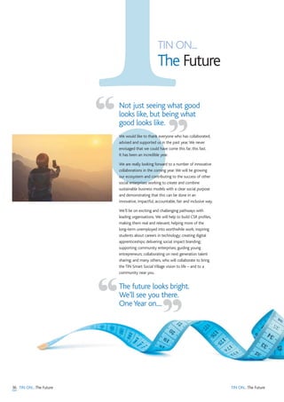 36 TIN ON...The Future
TIN ON...
The Future
TIN ON...The Future
Not just seeing what good
looks like, but being what
good looks like.
We would like to thank everyone who has collaborated,
advised and supported us in the past year.We never
envisaged that we could have come this far, this fast.
It has been an incredible year.
We are really looking forward to a number of innovative
collaborations in the coming year.We will be growing
our ecosystem and contributing to the success of other
social enterprises working to create and combine
sustainable business models with a clear social purpose
and demonstrating that this can be done in an
innovative, impactful, accountable, fair and inclusive way.
We’ll be on exciting and challenging pathways with
leading organisations. We will help to build CSR profiles,
making them real and relevant; helping more of the
long-term unemployed into worthwhile work; inspiring
students about careers in technology; creating digital
apprenticeships; delivering social impact branding;
supporting community enterprises; guiding young
entrepreneurs; collaborating on next generation talent
sharing; and many others, who will collaborate to bring
the TIN Smart Social Village vision to life – and to a
community near you.
The future looks bright.
We’ll see you there.
OneYear on....
“ ”
“ ”
 