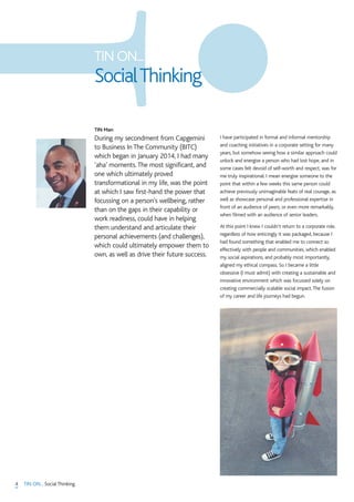 4 TIN ON... Social Thinking
TIN Man
During my secondment from Capgemini
to Business In The Community (BITC)
which began in January 2014, I had many
‘aha’ moments.The most significant, and
one which ultimately proved
transformational in my life, was the point
at which I saw first-hand the power that
focussing on a person’s wellbeing, rather
than on the gaps in their capability or
work readiness, could have in helping
them understand and articulate their
personal achievements (and challenges),
which could ultimately empower them to
own, as well as drive their future success.
I have participated in formal and informal mentorship
and coaching initiatives in a corporate setting for many
years, but somehow seeing how a similar approach could
unlock and energise a person who had lost hope, and in
some cases felt devoid of self-worth and respect, was for
me truly inspirational. I mean energise someone to the
point that within a few weeks this same person could
achieve previously unimaginable feats of real courage, as
well as showcase personal and professional expertise in
front of an audience of peers, or even more remarkably,
when filmed with an audience of senior leaders.
At this point I knew I couldn’t return to a corporate role,
regardless of how enticingly it was packaged, because I
had found something that enabled me to connect so
effectively with people and communities, which enabled
my social aspirations, and probably most importantly,
aligned my ethical compass. So I became a little
obsessive (I must admit) with creating a sustainable and
innovative environment which was focussed solely on
creating commercially scalable social impact.The fusion
of my career and life journeys had begun.
TIN ON...
SocialThinking
 