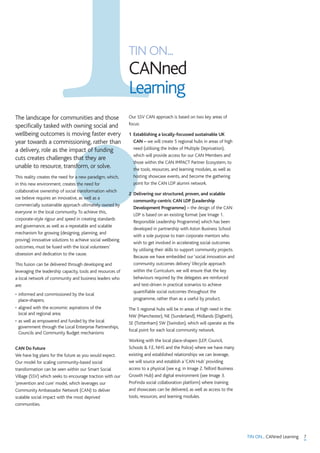 7TIN ON... CANned Learning
TIN ON...
CANned
Learning
The landscape for communities and those
specifically tasked with owning social and
wellbeing outcomes is moving faster every
year towards a commissioning, rather than
a delivery, role as the impact of funding
cuts creates challenges that they are
unable to resource, transform, or solve.
This reality creates the need for a new paradigm, which,
in this new environment, creates the need for
collaborative ownership of social transformation which
we believe requires an innovative, as well as a
commercially sustainable approach ultimately owned by
everyone in the local community.To achieve this,
corporate-style rigour and speed in creating standards
and governance, as well as a repeatable and scalable
mechanism for growing (designing, planning, and
proving) innovative solutions to achieve social wellbeing
outcomes, must be fused with the local volunteers’
obsession and dedication to the cause.
This fusion can be delivered through developing and
leveraging the leadership capacity, tools and resources of
a local network of community and business leaders who
are:
• informed and commissioned by the local
place-shapers;
• aligned with the economic aspirations of the
local and regional area;
• as well as empowered and funded by the local
government through the Local Enterprise Partnerships,
Councils and Community Budget mechanisms
CAN Do Future
We have big plans for the future as you would expect.
Our model for scaling community-based social
transformation can be seen within our Smart Social
Village (SSV) which seeks to encourage traction with our
‘prevention and cure’ model, which leverages our
Community Ambassador Network (CAN) to deliver
scalable social impact with the most deprived
communities.
Our SSV CAN approach is based on two key areas of
focus:
1 Establishing a locally-focussed sustainable UK
CAN – we will create 5 regional hubs in areas of high
need (utilising the Index of Multiple Deprivation),
which will provide access for our CAN Members and
those within the CAN IMPACT Partner Ecosystem, to
the tools, resources, and learning modules, as well as
hosting showcase events, and become the gathering
point for the CAN LDP alumni network.
2 Delivering our structured, proven, and scalable
community-centric CAN LDP (Leadership
Development Programme) – the design of the CAN
LDP is based on an existing format (see Image 1.
Responsible Leadership Programme) which has been
developed in partnership with Aston Business School
with a sole purpose to train corporate mentors who
wish to get involved in accelerating social outcomes
by utilising their skills to support community projects.
Because we have embedded our ‘social innovation and
community outcomes delivery’ lifecycle approach
within the Curriculum, we will ensure that the key
behaviours required by the delegates are reinforced
and test-driven in practical scenarios to achieve
quantifiable social outcomes throughout the
programme, rather than as a useful by product.
The 5 regional hubs will be in areas of high need in the:
NW (Manchester), NE (Sunderland), Midlands (Digbeth),
SE (Tottenham) SW (Swindon), which will operate as the
focal point for each local community network.
Working with the local place-shapers (LEP, Council,
Schools & F.E, NHS and the Police) where we have many
existing and established relationships we can leverage,
we will source and establish a ‘CAN Hub’ providing
access to a physical (see e.g. in Image 2.Telford Business
Growth Hub) and digital environment (see Image 3.
ProFinda social collaboration platform) where training
and showcases can be delivered, as well as access to the
tools, resources, and learning modules.
 