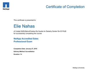 Certificate of Completion
Elie Nahas
Completion Date: January 27, 2016
Delivery Method: Accreditation
Duration: 1h
NetApp University
This certificate is presented to
NetApp Accredited Sales
Professional Exam
of Libatel SARLBeirutCharles De Gaulle Av Debahy Center Sin El FilLB
for successfully completing the course
 