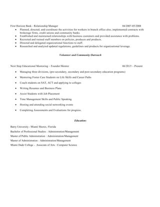 First Horizon Bank - Relationship Manager 04/2007-05/2008
• Planned, directed, and coordinate the activities for workers in branch office also, implemented contracts with
brokerage firms, credit unions and community banks.
• Established and maintained relationships with business customers and provided assistance with problems.
• Recruited and trained staff members on policies, produces and products.
• Directed and delegated organizational functions to staff.
• Researched and analyzed updated regulations, guidelines and products for organizational leverage.
Volunteer and Community Outreach
Next Step Educational Mentoring – Founder/Mentor 06/2015 – Present
• Managing three divisions, (pre-secondary, secondary and post-secondary education programs)
• Mentoring Foster Care Students on Life Skills and Career Paths
• Coach students on SAT, ACT and applying to colleges
• Writing Resumes and Business Plans
• Assist Students with Job Placement
• Time Management Skills and Public Speaking
• Hosting and attending social networking events
• Completing Assessments and Evaluations for progress.
Education:
Barry University - Miami Shores, Florida
Bachelor of Professional Studies : Administration/Management
Master of Public Administration : Administration/Management
Master of Administration : Administration/Management
Miami Dade College - Associate of Arts : Computer Science
 