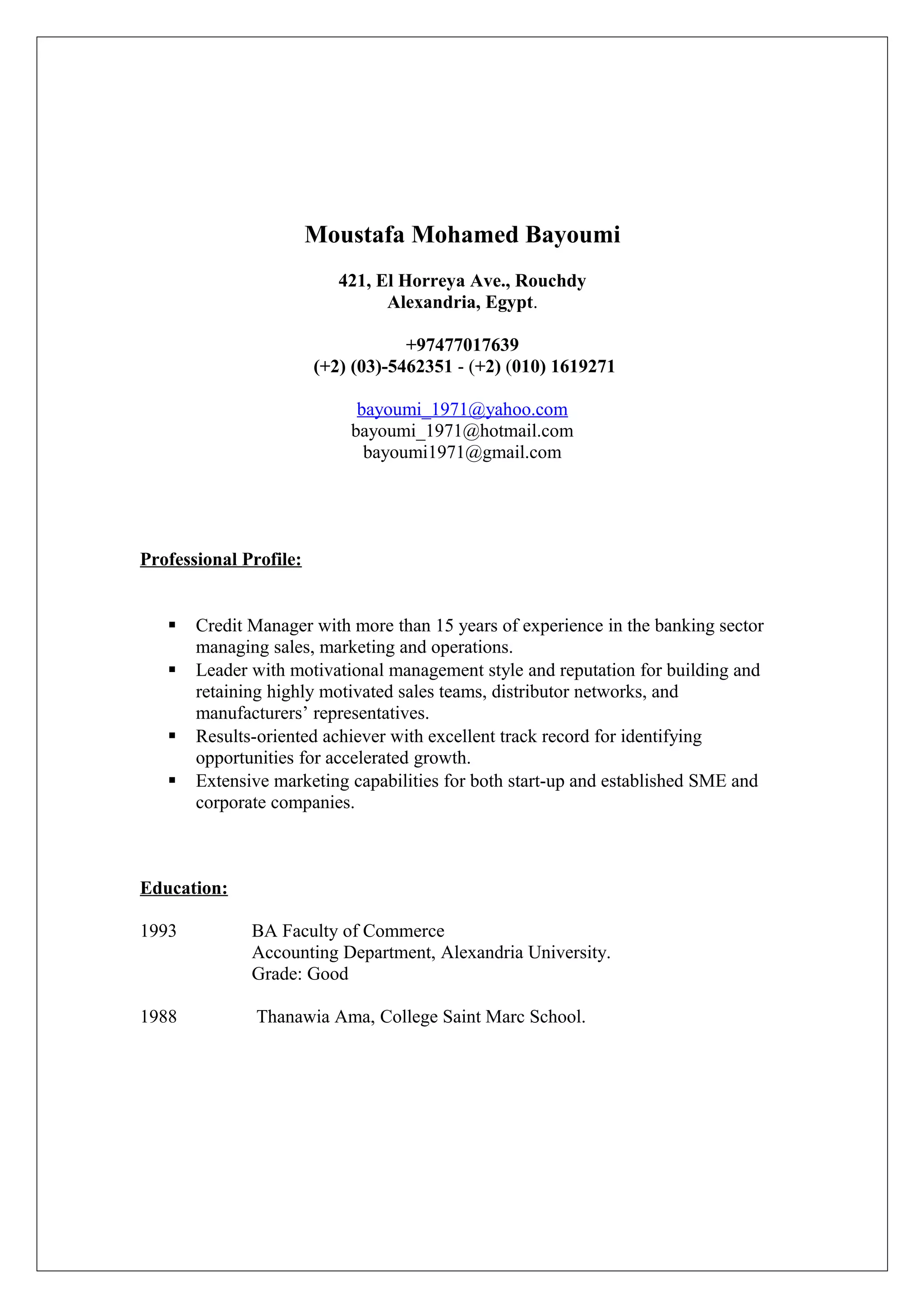 Moustafa Mohamed Bayoumi
421, El Horreya Ave., Rouchdy
Alexandria, Egypt.
+97477017639
(+2) (03)-5462351 - (+2) (010) 1619271
bayoumi_1971@yahoo.com
bayoumi_1971@hotmail.com
bayoumi1971@gmail.com
Professional Profile:
 Credit Manager with more than 15 years of experience in the banking sector
managing sales, marketing and operations.
 Leader with motivational management style and reputation for building and
retaining highly motivated sales teams, distributor networks, and
manufacturers’ representatives.
 Results-oriented achiever with excellent track record for identifying
opportunities for accelerated growth.
 Extensive marketing capabilities for both start-up and established SME and
corporate companies.
Education:
1993 BA Faculty of Commerce
Accounting Department, Alexandria University.
Grade: Good
1988 Thanawia Ama, College Saint Marc School.
 