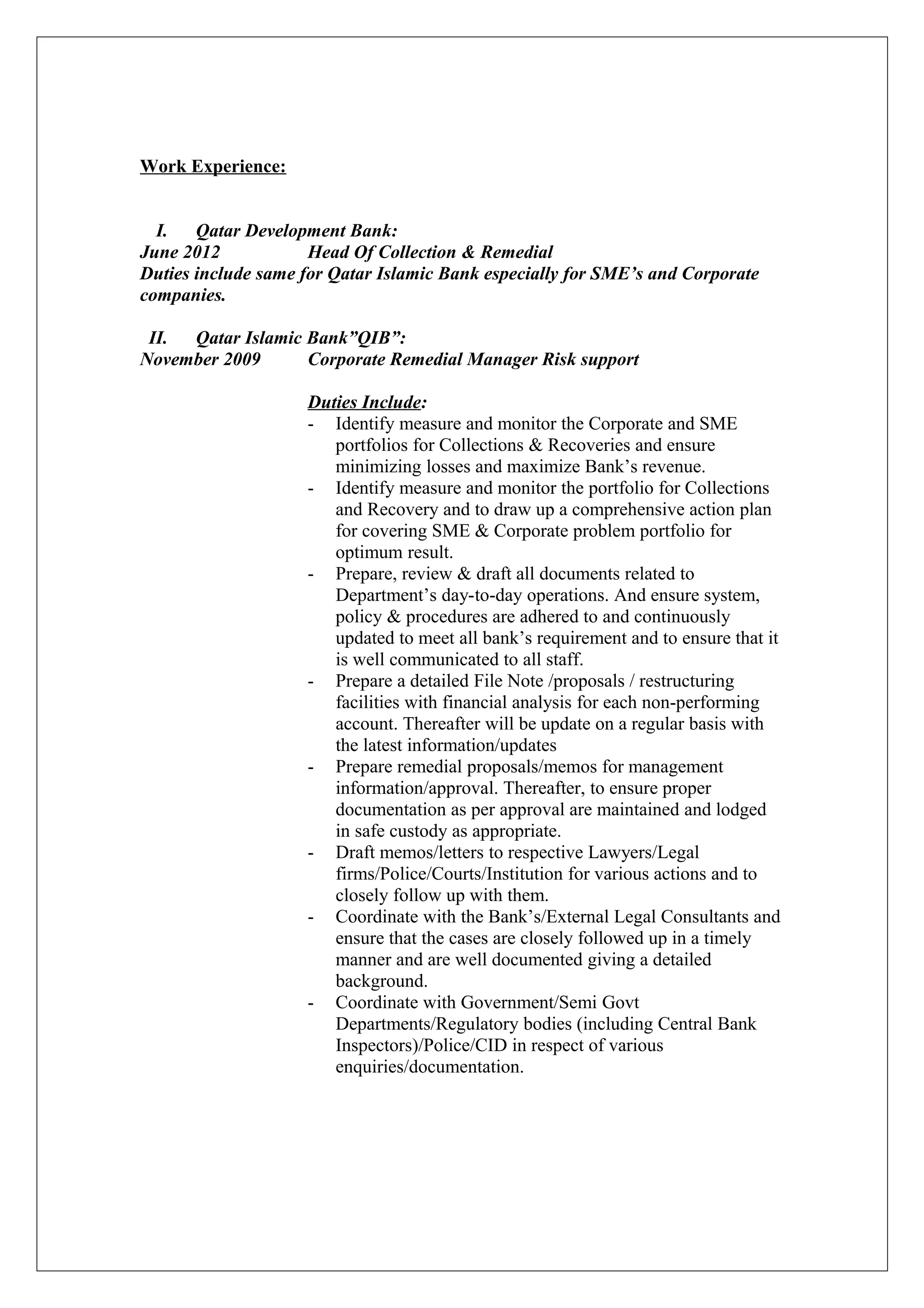 Work Experience:
I. Qatar Development Bank:
June 2012 Head Of Collection & Remedial
Duties include same for Qatar Islamic Bank especially for SME’s and Corporate
companies.
II. Qatar Islamic Bank”QIB”:
November 2009 Corporate Remedial Manager Risk support
Duties Include:
- Identify measure and monitor the Corporate and SME
portfolios for Collections & Recoveries and ensure
minimizing losses and maximize Bank’s revenue.
- Identify measure and monitor the portfolio for Collections
and Recovery and to draw up a comprehensive action plan
for covering SME & Corporate problem portfolio for
optimum result.
- Prepare, review & draft all documents related to
Department’s day-to-day operations. And ensure system,
policy & procedures are adhered to and continuously
updated to meet all bank’s requirement and to ensure that it
is well communicated to all staff.
- Prepare a detailed File Note /proposals / restructuring
facilities with financial analysis for each non-performing
account. Thereafter will be update on a regular basis with
the latest information/updates
- Prepare remedial proposals/memos for management
information/approval. Thereafter, to ensure proper
documentation as per approval are maintained and lodged
in safe custody as appropriate.
- Draft memos/letters to respective Lawyers/Legal
firms/Police/Courts/Institution for various actions and to
closely follow up with them.
- Coordinate with the Bank’s/External Legal Consultants and
ensure that the cases are closely followed up in a timely
manner and are well documented giving a detailed
background.
- Coordinate with Government/Semi Govt
Departments/Regulatory bodies (including Central Bank
Inspectors)/Police/CID in respect of various
enquiries/documentation.
 