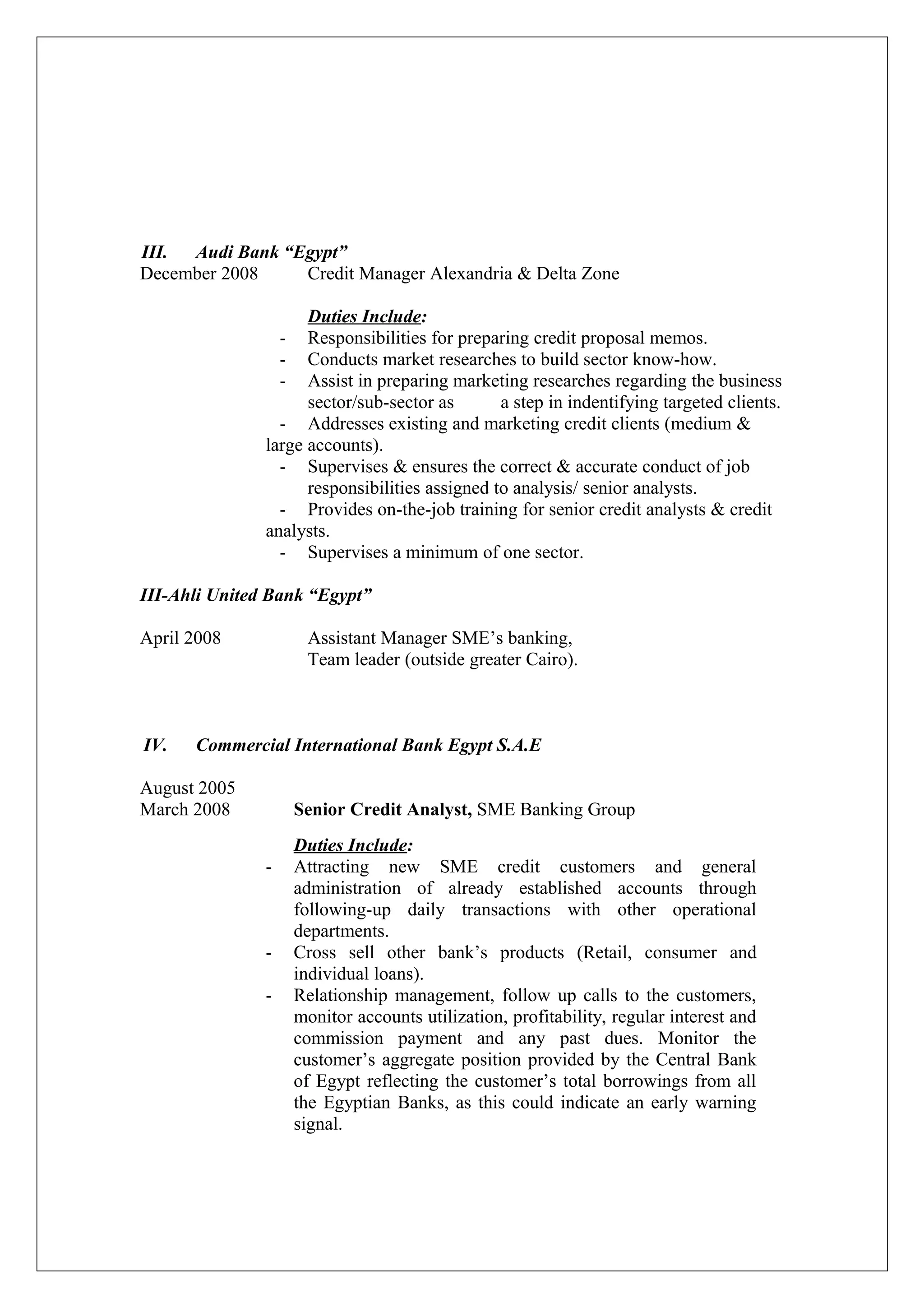 III. Audi Bank “Egypt”
December 2008 Credit Manager Alexandria & Delta Zone
Duties Include:
- Responsibilities for preparing credit proposal memos.
- Conducts market researches to build sector know-how.
- Assist in preparing marketing researches regarding the business
sector/sub-sector as a step in indentifying targeted clients.
- Addresses existing and marketing credit clients (medium &
large accounts).
- Supervises & ensures the correct & accurate conduct of job
responsibilities assigned to analysis/ senior analysts.
- Provides on-the-job training for senior credit analysts & credit
analysts.
- Supervises a minimum of one sector.
III-Ahli United Bank “Egypt”
April 2008 Assistant Manager SME’s banking,
Team leader (outside greater Cairo).
IV. Commercial International Bank Egypt S.A.E
August 2005
March 2008 Senior Credit Analyst, SME Banking Group
Duties Include:
- Attracting new SME credit customers and general
administration of already established accounts through
following-up daily transactions with other operational
departments.
- Cross sell other bank’s products (Retail, consumer and
individual loans).
- Relationship management, follow up calls to the customers,
monitor accounts utilization, profitability, regular interest and
commission payment and any past dues. Monitor the
customer’s aggregate position provided by the Central Bank
of Egypt reflecting the customer’s total borrowings from all
the Egyptian Banks, as this could indicate an early warning
signal.
 