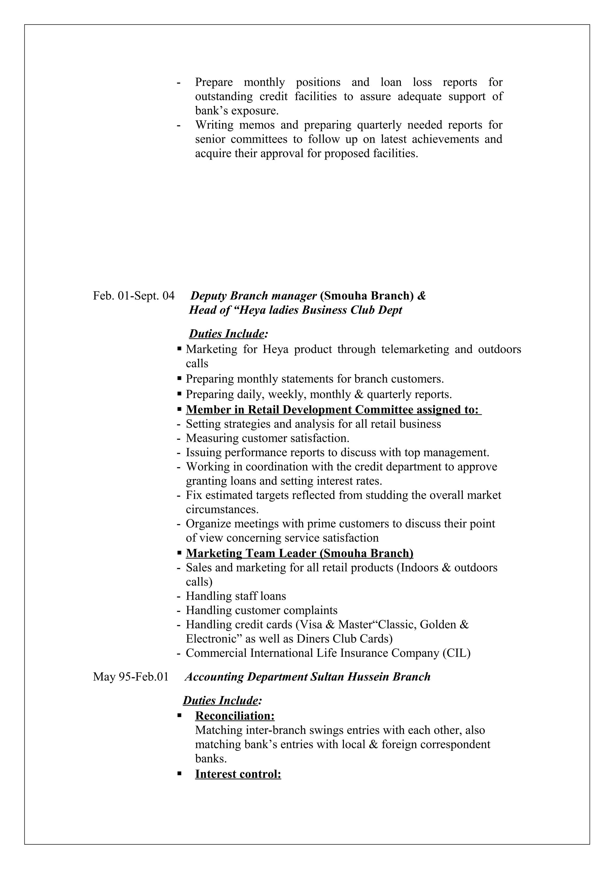 - Prepare monthly positions and loan loss reports for
outstanding credit facilities to assure adequate support of
bank’s exposure.
- Writing memos and preparing quarterly needed reports for
senior committees to follow up on latest achievements and
acquire their approval for proposed facilities.
Feb. 01-Sept. 04 Deputy Branch manager (Smouha Branch) &
Head of “Heya ladies Business Club Dept
Duties Include:
 Marketing for Heya product through telemarketing and outdoors
calls
 Preparing monthly statements for branch customers.
 Preparing daily, weekly, monthly & quarterly reports.
 Member in Retail Development Committee assigned to:
- Setting strategies and analysis for all retail business
- Measuring customer satisfaction.
- Issuing performance reports to discuss with top management.
- Working in coordination with the credit department to approve
granting loans and setting interest rates.
- Fix estimated targets reflected from studding the overall market
circumstances.
- Organize meetings with prime customers to discuss their point
of view concerning service satisfaction
 Marketing Team Leader (Smouha Branch)
- Sales and marketing for all retail products (Indoors & outdoors
calls)
- Handling staff loans
- Handling customer complaints
- Handling credit cards (Visa & Master“Classic, Golden &
Electronic” as well as Diners Club Cards)
- Commercial International Life Insurance Company (CIL)
May 95-Feb.01 Accounting Department Sultan Hussein Branch
Duties Include:
 Reconciliation:
Matching inter-branch swings entries with each other, also
matching bank’s entries with local & foreign correspondent
banks.
 Interest control:
 