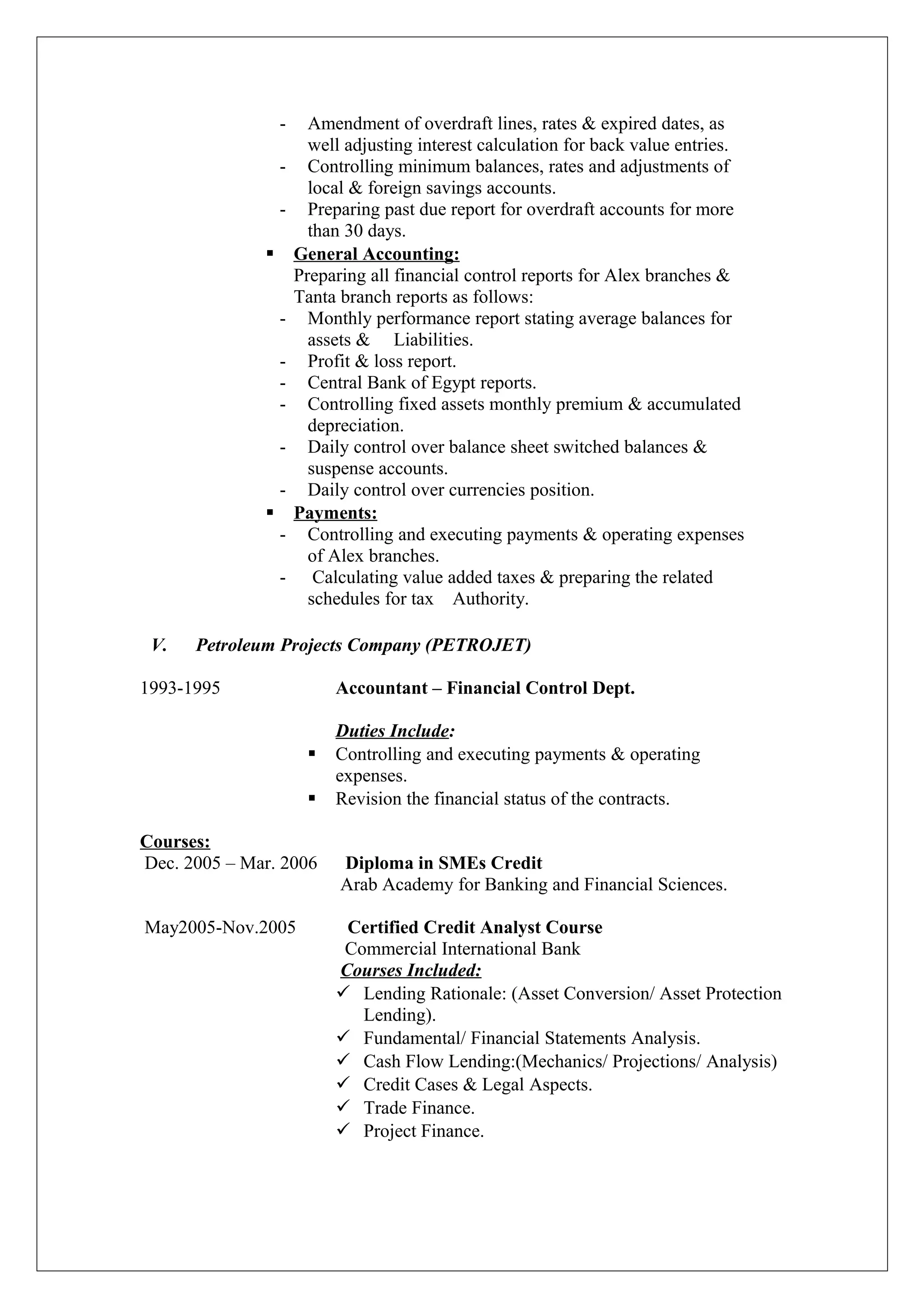- Amendment of overdraft lines, rates & expired dates, as
well adjusting interest calculation for back value entries.
- Controlling minimum balances, rates and adjustments of
local & foreign savings accounts.
- Preparing past due report for overdraft accounts for more
than 30 days.
 General Accounting:
Preparing all financial control reports for Alex branches &
Tanta branch reports as follows:
- Monthly performance report stating average balances for
assets & Liabilities.
- Profit & loss report.
- Central Bank of Egypt reports.
- Controlling fixed assets monthly premium & accumulated
depreciation.
- Daily control over balance sheet switched balances &
suspense accounts.
- Daily control over currencies position.
 Payments:
- Controlling and executing payments & operating expenses
of Alex branches.
- Calculating value added taxes & preparing the related
schedules for tax Authority.
V. Petroleum Projects Company (PETROJET)
1993-1995 Accountant – Financial Control Dept.
Duties Include:
 Controlling and executing payments & operating
expenses.
 Revision the financial status of the contracts.
Courses:
Dec. 2005 – Mar. 2006 Diploma in SMEs Credit
Arab Academy for Banking and Financial Sciences.
May2005-Nov.2005 Certified Credit Analyst Course
Commercial International Bank
Courses Included:
 Lending Rationale: (Asset Conversion/ Asset Protection
Lending).
 Fundamental/ Financial Statements Analysis.
 Cash Flow Lending:(Mechanics/ Projections/ Analysis)
 Credit Cases & Legal Aspects.
 Trade Finance.
 Project Finance.
 
