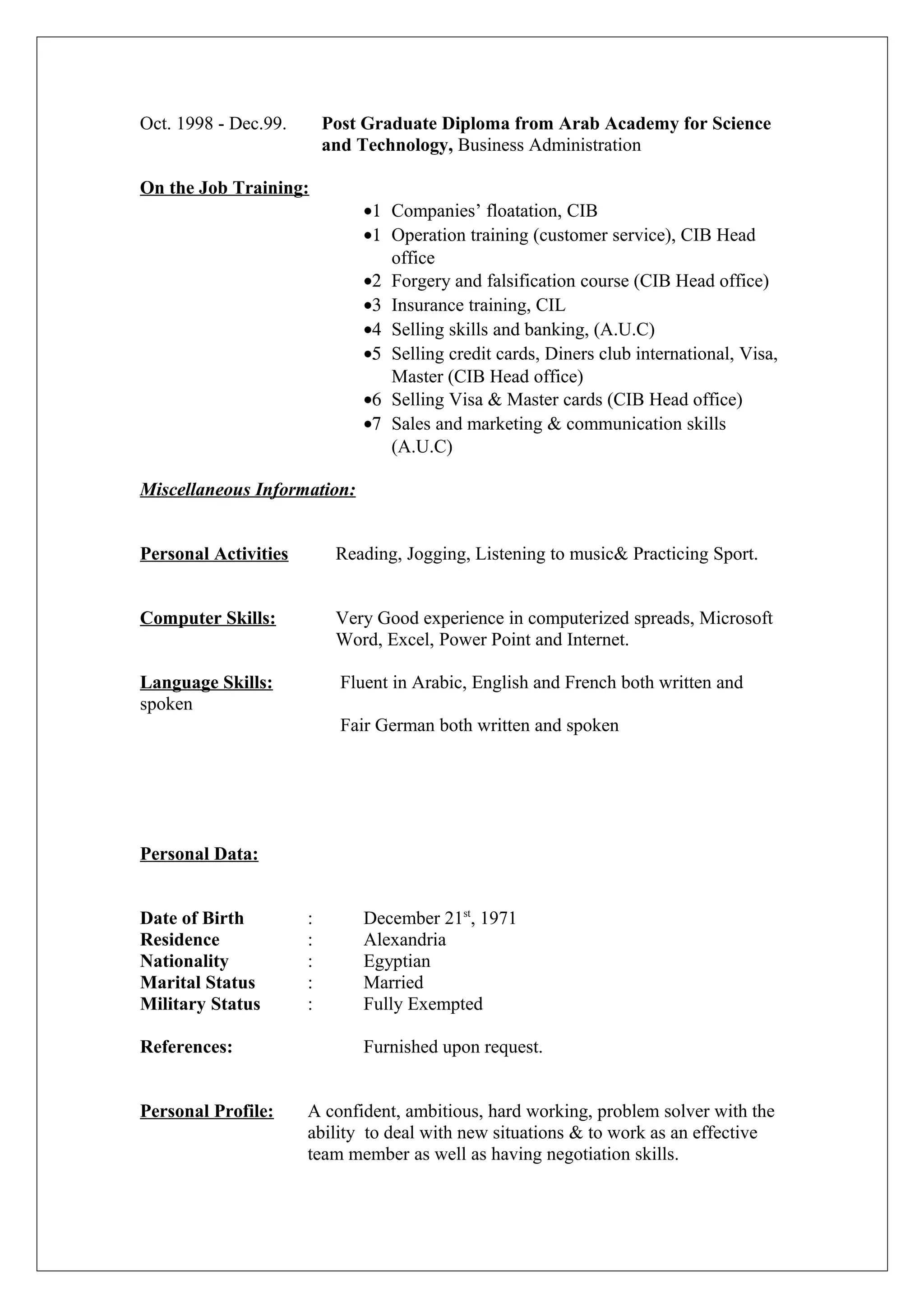 Oct. 1998 - Dec.99. Post Graduate Diploma from Arab Academy for Science
and Technology, Business Administration
On the Job Training:
•1 Companies’ floatation, CIB
•1 Operation training (customer service), CIB Head
office
•2 Forgery and falsification course (CIB Head office)
•3 Insurance training, CIL
•4 Selling skills and banking, (A.U.C)
•5 Selling credit cards, Diners club international, Visa,
Master (CIB Head office)
•6 Selling Visa & Master cards (CIB Head office)
•7 Sales and marketing & communication skills
(A.U.C)
Miscellaneous Information:
Personal Activities Reading, Jogging, Listening to music& Practicing Sport.
Computer Skills: Very Good experience in computerized spreads, Microsoft
Word, Excel, Power Point and Internet.
Language Skills: Fluent in Arabic, English and French both written and
spoken
Fair German both written and spoken
Personal Data:
Date of Birth : December 21st
, 1971
Residence : Alexandria
Nationality : Egyptian
Marital Status : Married
Military Status : Fully Exempted
References: Furnished upon request.
Personal Profile: A confident, ambitious, hard working, problem solver with the
ability to deal with new situations & to work as an effective
team member as well as having negotiation skills.
 
