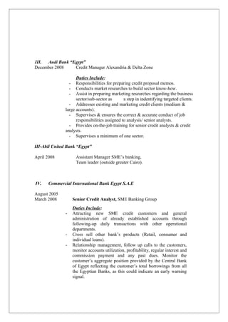 III. Audi Bank “Egypt”
December 2008 Credit Manager Alexandria & Delta Zone
Duties Include:
- Responsibilities for preparing credit proposal memos.
- Conducts market researches to build sector know-how.
- Assist in preparing marketing researches regarding the business
sector/sub-sector as a step in indentifying targeted clients.
- Addresses existing and marketing credit clients (medium &
large accounts).
- Supervises & ensures the correct & accurate conduct of job
responsibilities assigned to analysis/ senior analysts.
- Provides on-the-job training for senior credit analysts & credit
analysts.
- Supervises a minimum of one sector.
III-Ahli United Bank “Egypt”
April 2008 Assistant Manager SME’s banking,
Team leader (outside greater Cairo).
IV. Commercial International Bank Egypt S.A.E
August 2005
March 2008 Senior Credit Analyst, SME Banking Group
Duties Include:
- Attracting new SME credit customers and general
administration of already established accounts through
following-up daily transactions with other operational
departments.
- Cross sell other bank’s products (Retail, consumer and
individual loans).
- Relationship management, follow up calls to the customers,
monitor accounts utilization, profitability, regular interest and
commission payment and any past dues. Monitor the
customer’s aggregate position provided by the Central Bank
of Egypt reflecting the customer’s total borrowings from all
the Egyptian Banks, as this could indicate an early warning
signal.
 