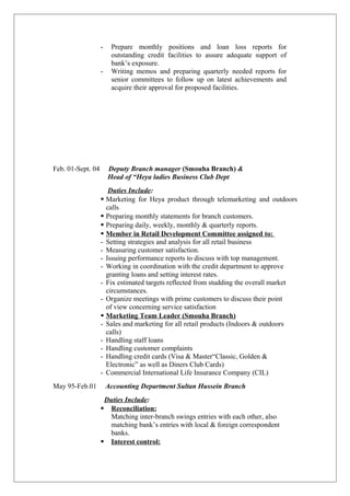 - Prepare monthly positions and loan loss reports for
outstanding credit facilities to assure adequate support of
bank’s exposure.
- Writing memos and preparing quarterly needed reports for
senior committees to follow up on latest achievements and
acquire their approval for proposed facilities.
Feb. 01-Sept. 04 Deputy Branch manager (Smouha Branch) &
Head of “Heya ladies Business Club Dept
Duties Include:
 Marketing for Heya product through telemarketing and outdoors
calls
 Preparing monthly statements for branch customers.
 Preparing daily, weekly, monthly & quarterly reports.
 Member in Retail Development Committee assigned to:
- Setting strategies and analysis for all retail business
- Measuring customer satisfaction.
- Issuing performance reports to discuss with top management.
- Working in coordination with the credit department to approve
granting loans and setting interest rates.
- Fix estimated targets reflected from studding the overall market
circumstances.
- Organize meetings with prime customers to discuss their point
of view concerning service satisfaction
 Marketing Team Leader (Smouha Branch)
- Sales and marketing for all retail products (Indoors & outdoors
calls)
- Handling staff loans
- Handling customer complaints
- Handling credit cards (Visa & Master“Classic, Golden &
Electronic” as well as Diners Club Cards)
- Commercial International Life Insurance Company (CIL)
May 95-Feb.01 Accounting Department Sultan Hussein Branch
Duties Include:
 Reconciliation:
Matching inter-branch swings entries with each other, also
matching bank’s entries with local & foreign correspondent
banks.
 Interest control:
 