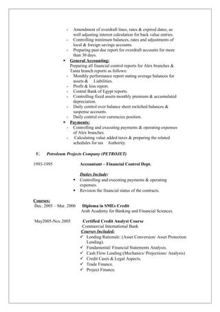 - Amendment of overdraft lines, rates & expired dates, as
well adjusting interest calculation for back value entries.
- Controlling minimum balances, rates and adjustments of
local & foreign savings accounts.
- Preparing past due report for overdraft accounts for more
than 30 days.
 General Accounting:
Preparing all financial control reports for Alex branches &
Tanta branch reports as follows:
- Monthly performance report stating average balances for
assets & Liabilities.
- Profit & loss report.
- Central Bank of Egypt reports.
- Controlling fixed assets monthly premium & accumulated
depreciation.
- Daily control over balance sheet switched balances &
suspense accounts.
- Daily control over currencies position.
 Payments:
- Controlling and executing payments & operating expenses
of Alex branches.
- Calculating value added taxes & preparing the related
schedules for tax Authority.
V. Petroleum Projects Company (PETROJET)
1993-1995 Accountant – Financial Control Dept.
Duties Include:
 Controlling and executing payments & operating
expenses.
 Revision the financial status of the contracts.
Courses:
Dec. 2005 – Mar. 2006 Diploma in SMEs Credit
Arab Academy for Banking and Financial Sciences.
May2005-Nov.2005 Certified Credit Analyst Course
Commercial International Bank
Courses Included:
 Lending Rationale: (Asset Conversion/ Asset Protection
Lending).
 Fundamental/ Financial Statements Analysis.
 Cash Flow Lending:(Mechanics/ Projections/ Analysis)
 Credit Cases & Legal Aspects.
 Trade Finance.
 Project Finance.
 