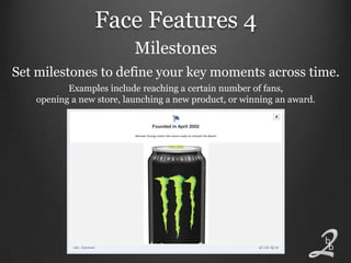 Face Features 4
                           Milestones
Set milestones to define your key moments across time.
           Examples include reaching a certain number of fans,
    opening a new store, launching a new product, or winning an award.
 