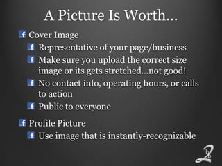 A Picture Is Worth…
Cover Image
  Representative of your page/business
  Make sure you upload the correct size
  image or its gets stretched…not good!
  No contact info, operating hours, or calls
  to action
  Public to everyone
Profile Picture
  Use image that is instantly-recognizable
 