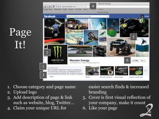 4




Page                                                             5

 It!
                     2
                                                             6
                 1

                 3


1. Choose category and page name        easier search finds & increased
2. Upload logo                          branding
3. Add description of page & link    5. Cover is first visual reflection of
   such as website, blog, Twitter…      your company, make it count
4. Claim your unique URL for         6. Like your page
 