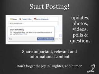 Start Posting!
                                   updates,
                                    photos,
                                    videos,
                                    polls &
                                   questions

   Share important, relevant and
      informational content

Don’t forget the joy in laughter, add humor
 