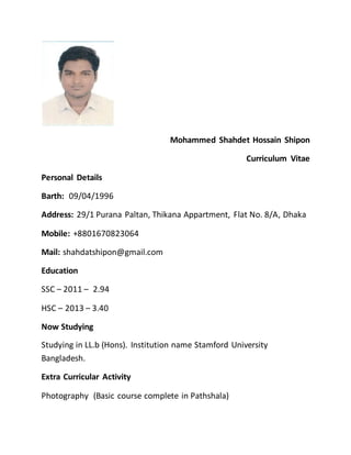 Mohammed Shahdet Hossain Shipon
Curriculum Vitae
Personal Details
Barth: 09/04/1996
Address: 29/1 Purana Paltan, Thikana Appartment, Flat No. 8/A, Dhaka
Mobile: +8801670823064
Mail: shahdatshipon@gmail.com
Education
SSC – 2011 – 2.94
HSC – 2013 – 3.40
Now Studying
Studying in LL.b (Hons). Institution name Stamford University
Bangladesh.
Extra Curricular Activity
Photography (Basic course complete in Pathshala)
 