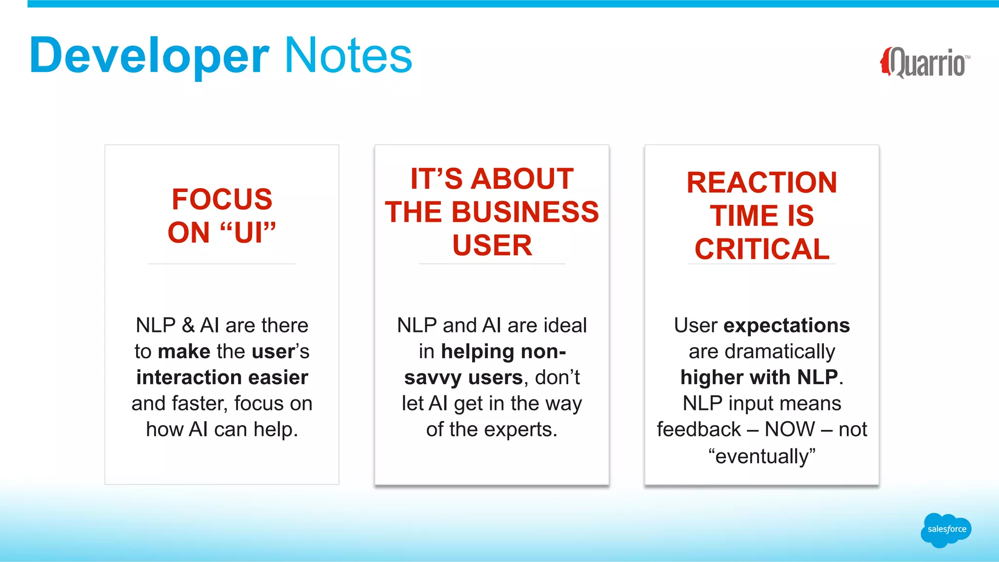 Developer Notes
FOCUS
ON “UI”
IT’S ABOUT
THE BUSINESS
USER
REACTION
TIME IS
CRITICAL
NLP & AI are there
to make the user’s
interaction easier
and faster, focus on
how AI can help.
NLP and AI are ideal
in helping non-
savvy users, don’t
let AI get in the way
of the experts.
User expectations
are dramatically
higher with NLP.
NLP input means
feedback – NOW – not
“eventually”