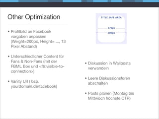 Other Optimization

• Proﬁlbild an Facebook
  vorgaben anpassen
  (Weight=200px, Height= ..., 13
  Pixel Abstand)

• Unterschiedlicher Content für
  Fans & Non-Fans (mit der         • Diskussion in Wallposts
  FBML Box und <fb:visible-to-       verwandeln
  connection>)
                                   • Leere Diskussionsforen
• Vanity Url ( bsp.                  abschalten
  yourdomain.de/facebook)
                                   • Posts planen (Montag bis
                                     Mittwoch höchste CTR)
 