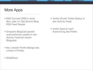 More Apps

• RSS Connect (RSS in einer        • Twitter (Pusht Twitter-Status in
  Box, oder im Tab) ähnlich Blog     den Activity Feed)
  RSS Feed Reader
                                   • weiter Apps je nach
• Simplaris BlogCast (postet         Ausrichtung des Proﬁls
  automatisches update in den
  Activity Feed bei neuem
  Blogpost)


• My LinkedIn Proﬁle (Badge des
  Linked in Proﬁls)


• SlideShare
 
