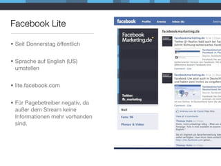 Facebook Lite

• Seit Donnerstag öffentlich


• Sprache auf English (US)
  umstellen


• lite.facebook.com


• Für Pagebetreiber negativ, da
  außer dem Stream keine
  Informationen mehr vorhanden
  sind.
 